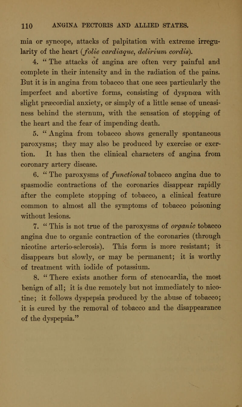 mia or syncope, attacks of palpitation with extreme irregu- larity of the heart {folie cardiaque, delirium cordis). 4.  The attacks of angina are often very painful and complete in their intensity and in the radiation of the pains. But it is in angina from tobacco that one sees particularly the imperfect and abortive forms, consisting of dyspnoea with slight prsecordial anxiety, or simply of a little sense of uneasi- ness behind the sternum, with the sensation of stopping of the heart and the fear of impending death. 5.  Angina from tobacco shows generally spontaneous paroxysms; they may also be produced by exercise or exer- tion. It has then the clinical characters of angina from coronary artery disease. 6.  The paroxysms of functional tobacco angina due to spasmodic contractions of the coronaries disappear rapidly after the complete stopping of tobacco, a clinical feature common to almost all the symptoms of tobacco poisoning without lesions. 7.  This is not true of the paroxysms of organic tobacco angina due to organic contraction of the coronaries (through nicotine arterio-sclerosis). This form is more resistant; it disappears but slowly, or may be permanent; it is worthy of treatment with iodide of potassium. 8.  There exists another form of stenocardia, the most benign of all; it is due remotely but not immediately to nico- tine; it follows dyspepsia produced by the abuse of tobacco; it is cured by the removal of tobacco and the disappearance of the dyspepsia.