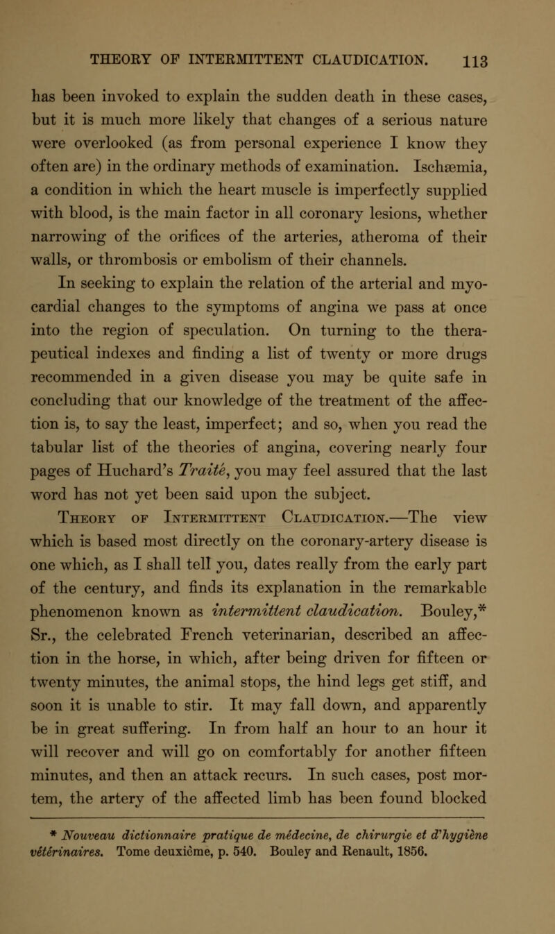 has been invoked to explain the sudden death in these cases, but it is much more likely that changes of a serious nature were overlooked (as from personal experience I know they often are) in the ordinary methods of examination. Ischsemia, a condition in which the heart muscle is imperfectly supplied with blood, is the main factor in all coronary lesions, whether narrowing of the orifices of the arteries, atheroma of their walls, or thrombosis or embolism of their channels. In seeking to explain the relation of the arterial and myo- cardial changes to the symptoms of angina we pass at once into the region of speculation. On turning to the thera- peutical indexes and finding a list of twenty or more drugs recommended in a given disease you may be quite safe in concluding that our knowledge of the treatment of the affec- tion is, to say the least, imperfect; and so, when you read the tabular list of the theories of angina, covering nearly four pages of Huchard^s Traite^ you may feel assured that the last word has not yet been said upon the subject. Theory of Intermittent Claudication.—The view which is based most directly on the coronary-artery disease is one which, as I shall tell you, dates really from the early part of the century, and finds its explanation in the remarkable phenomenon known as intermittent claudication. Bouley,* Sr., the celebrated French veterinarian, described an affec- tion in the horse, in which, after being driven for fifteen or twenty minutes, the animal stops, the hind legs get stiff, and soon it is unable to stir. It may fall down, and apparently be in great suffering. In from half an hour to an hour it will recover and will go on comfortably for another fifteen minutes, and then an attack recurs. In such cases, post mor- tem, the artery of the affected limb has been found blocked * Nouveau didionnaire pratique de medecine, de chirurgie et d'hygiene veterinaires. Tome deuxieme, p. 540. Bouley and Renault, 1856.