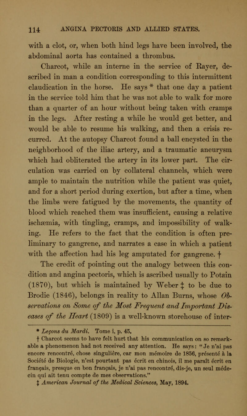 with a clot, or, when both hind legs have been involved, the abdominal aorta has contained a thrombus. Charcot, while an interne in the service of Rayer, de- scribed in man a condition corresponding to this intermittent claudication in the horse. He says * that one day a patient in the service told him that he was not able to walk for more than a quarter of an hour without being taken with cramps in the legs. After resting a while he would get better, and would be able to resume his walking, and then a crisis re- curred. At the autopsy Charcot found a ball encysted in the neighborhood of the iliac artery, and a traumatic aneurysm which had obliterated the artery in its lower part. The cir- culation was carried on by collateral channels, which were ample to maintain the nutrition while the patient was quiet, and for a short period during exertion, but after a time, when the limbs were fatigued by the movements, the quantity of blood which reached them was insufficient, causing a relative ischsemia, with tingling, cramps, and impossibility of walk- ing. He refers to the fact that the condition is often pre- liminary to gangrene, and narrates a case in which a patient with the affection had his leg amputated for gangrene, f The credit of pointing out the analogy between this con- dition and angina pectoris, which is ascribed usually to Potain (1870), but which is maintained by Weber :j: to be due to Brodie (1846), belongs in reality to Allan Burns, whose Oh- serrations on Some of the Most Frequent and Important Dis- eases of the Heart (1809) is a well-known storehouse of inter- * Legons du Mardi. Tome i, p. 45. f Charcot seems to have felt hurt that his communication on so remark- able a phenomenon had not received any attention. He says:  Je n'ai pas encore rencontre, chose singuliere, car mon memoire de 1856, presente a la Societe de Biologic, n'est pourtant pas ecrit en chinois, il me parait ecrit en fran9ais, presque en bon fran9ais, je n'ai pas rencontre, dis-je, un seul mede- cin qui ait tenu compte de raes observations. l American Journal of the Medical Sciences, May, 1894.