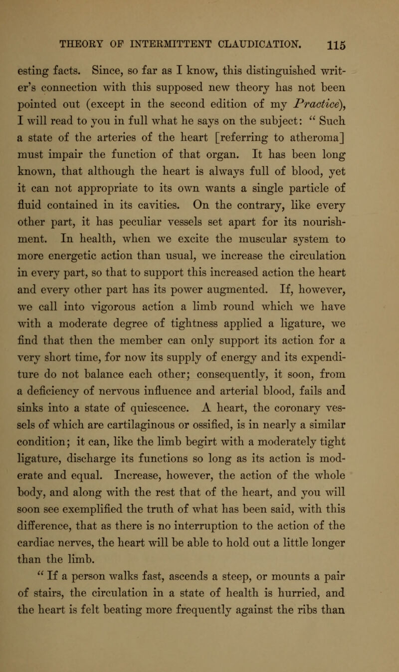 esting facts. Since, so far as I know, this distinguished writ- er's connection with this supposed new theory has not been pointed out (except in the second edition of my Practice)^ I will read to you in full what he says on the subject:  Such a state of the arteries of the heart [referring to atheroma] must impair the function of that organ. It has been long known, that although the heart is always full of blood, yet it can not appropriate to its own wants a single particle of fluid contained in its cavities. On the contrary, like every other part, it has peculiar vessels set apart for its nourish- ment. In health, when we excite the muscular system to more energetic action than usual, we increase the circulation in every part, so that to support this increased action the heart and every other part has its power augmented. If, however^ we call into vigorous action a limb round which we have with a moderate degree of tightness applied a ligature, we find that then the member can only support its action for a very short time, for now its supply of energy and its expendi- ture do not balance each other; consequently, it soon, from a deficiency of nervous influence and arterial blood, fails and sinks into a state of quiescence. A heart, the coronary ves- sels of which are cartilaginous or ossified, is in nearly a similar condition; it can, like the limb begirt with a moderately tight ligature, discharge its functions so long as its action is mod- erate and equal. Increase, however, the action of the whole body, and along with the rest that of the heart, and you will soon see exemplified the truth of what has been said, with this difference, that as there is no interruption to the action of the cardiac nerves, the heart will be able to hold out a little longer than the limb.  If a person walks fast, ascends a steep, or mounts a pair of stairs, the circulation in a state of health is hurried, and the heart is felt beating more frequently against the ribs than