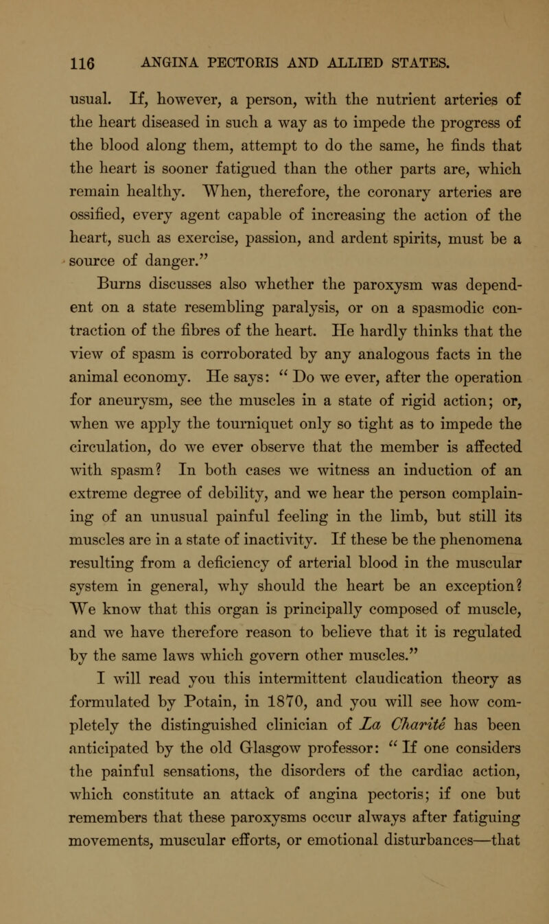 usual. If, however, a person, with the nutrient arteries of the heart diseased in such a way as to impede the progress of the blood along them, attempt to do the same, he finds that the heart is sooner fatigued than the other parts are, which remain healthy. When, therefore, the coronary arteries are ossified, every agent capable of increasing the action of the heart, such as exercise, passion, and ardent spirits, must be a source of danger.'' Burns discusses also whether the paroxysm was depend- ent on a state resembling paralysis, or on a spasmodic con- traction of the fibres of the heart. He hardly thinks that the view of spasm is corroborated by any analogous facts in the animal economy. He says:  Do we ever, after the operation for aneurysm, see the muscles in a state of rigid action; or, when we apply the tourniquet only so tight as to impede the circulation, do we ever observe that the member is affected with spasm? In both cases we witness an induction of an extreme degree of debility, and we hear the person complain- ing of an unusual painful feeling in the limb, but still its muscles are in a state of inactivity. If these be the phenomena resulting from a deficiency of arterial blood in the muscular system in general, why should the heart be an exception? We know that this organ is principally composed of muscle, and we have therefore reason to believe that it is regulated by the same laws which govern other muscles. I will read you this intermittent claudication theory as formulated by Potain, in 1870, and you will see how com- pletely the distinguished clinician of La Charite has been anticipated by the old Glasgow professor:  If one considers the painful sensations, the disorders of the cardiac action, which constitute an attack of angina pectoris; if one but remembers that these paroxysms occur always after fatiguing movements, muscular efforts, or emotional disturbances—that