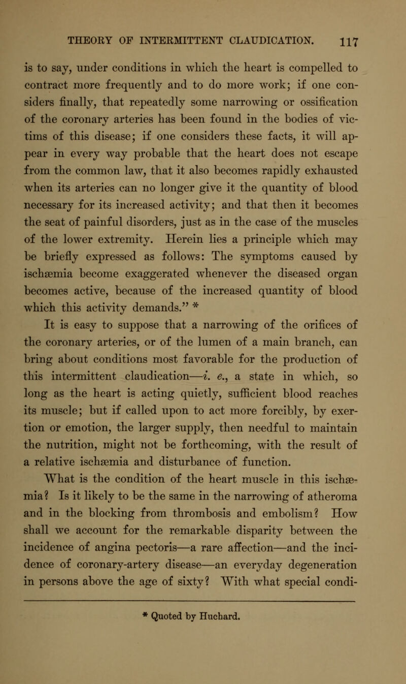 is to say, under conditions in whicli the heart is compelled to contract more frequently and to do more work; if one con- siders finally, that repeatedly some narrowing or ossification of the coronary arteries has been found in the bodies of vic- tims of this disease; if one considers these facts, it will ap- pear in every way probable that the heart does not escape from the common law, that it also becomes rapidly exhausted when its arteries can no longer give it the quantity of blood necessary for its increased activity; and that then it becomes the seat of painful disorders, just as in the case of the muscles of the lower extremity. Herein lies a principle which may be briefly expressed as follows: The symptoms caused by ischaemia become exaggerated whenever the diseased organ becomes active, because of the increased quantity of blood which this activity demands. * It is easy to suppose that a narrowing of the orifices of the coronary arteries, or of the lumen of a main branch, can bring about conditions most favorable for the production of this intermittent claudication—i. e.^ a state in which, so long as the heart is acting quietly, sufficient blood reaches its muscle; but if called upon to act more forcibly, by exer- tion or emotion, the larger supply, then needful to maintain the nutrition, might not be forthcoming, with the result of a relative ischaemia and disturbance of function. What is the condition of the heart muscle in this ischae- mia ? Is it likely to be the same in the narrowing of atheroma and in the blocking from thrombosis and embolism? How shall we account for the remarkable disparity between the incidence of angina pectoris—a rare affection—and the inci- dence of coronary-artery disease—an everyday degeneration in persons above the age of sixty? With what special condi- * Quoted by Huchard.