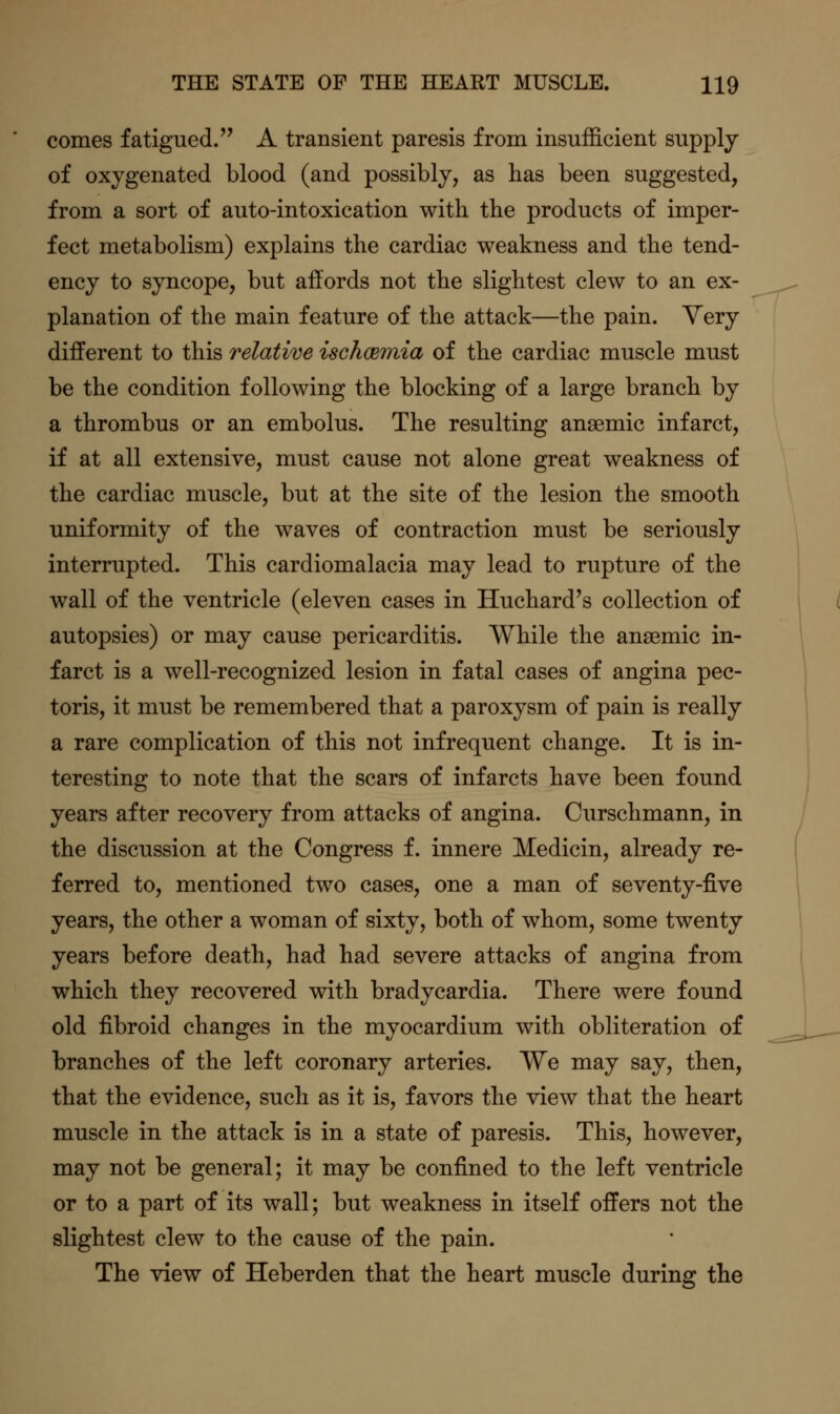 comes fatigued/' A transient paresis from insufficient supply of oxygenated blood (and possibly, as has been suggested, from a sort of auto-intoxication with the products of imper- fect metabolism) explains the cardiac weakness and the tend- ency to syncope, but affords not the slightest clew to an ex- planation of the main feature of the attack—the pain. Very different to this relative ischcBmia of the cardiac muscle must be the condition following the blocking of a large branch by a thrombus or an embolus. The resulting anaemic infarct, if at all extensive, must cause not alone great weakness of the cardiac muscle, but at the site of the lesion the smooth uniformity of the waves of contraction must be seriously interrupted. This cardiomalacia may lead to rupture of the wall of the ventricle (eleven cases in Huchard's collection of autopsies) or may cause pericarditis. While the anaemic in- farct is a well-recognized lesion in fatal cases of angina pec- toris, it must be remembered that a paroxysm of pain is really a rare complication of this not infrequent change. It is in- teresting to note that the scars of infarcts have been found years after recovery from attacks of angina. Curschmann, in the discussion at the Congress f. innere Medicin, already re- ferred to, mentioned two cases, one a man of seventy-five years, the other a woman of sixty, both of whom, some twenty years before death, had had severe attacks of angina from which they recovered with bradycardia. There were found old fibroid changes in the myocardium with obliteration of branches of the left coronary arteries. We may say, then, that the evidence, such as it is, favors the view that the heart muscle in the attack is in a state of paresis. This, however, may not be general; it may be confined to the left ventricle or to a part of its wall; but weakness in itself offers not the slightest clew to the cause of the pain. The view of Heberden that the heart muscle during the
