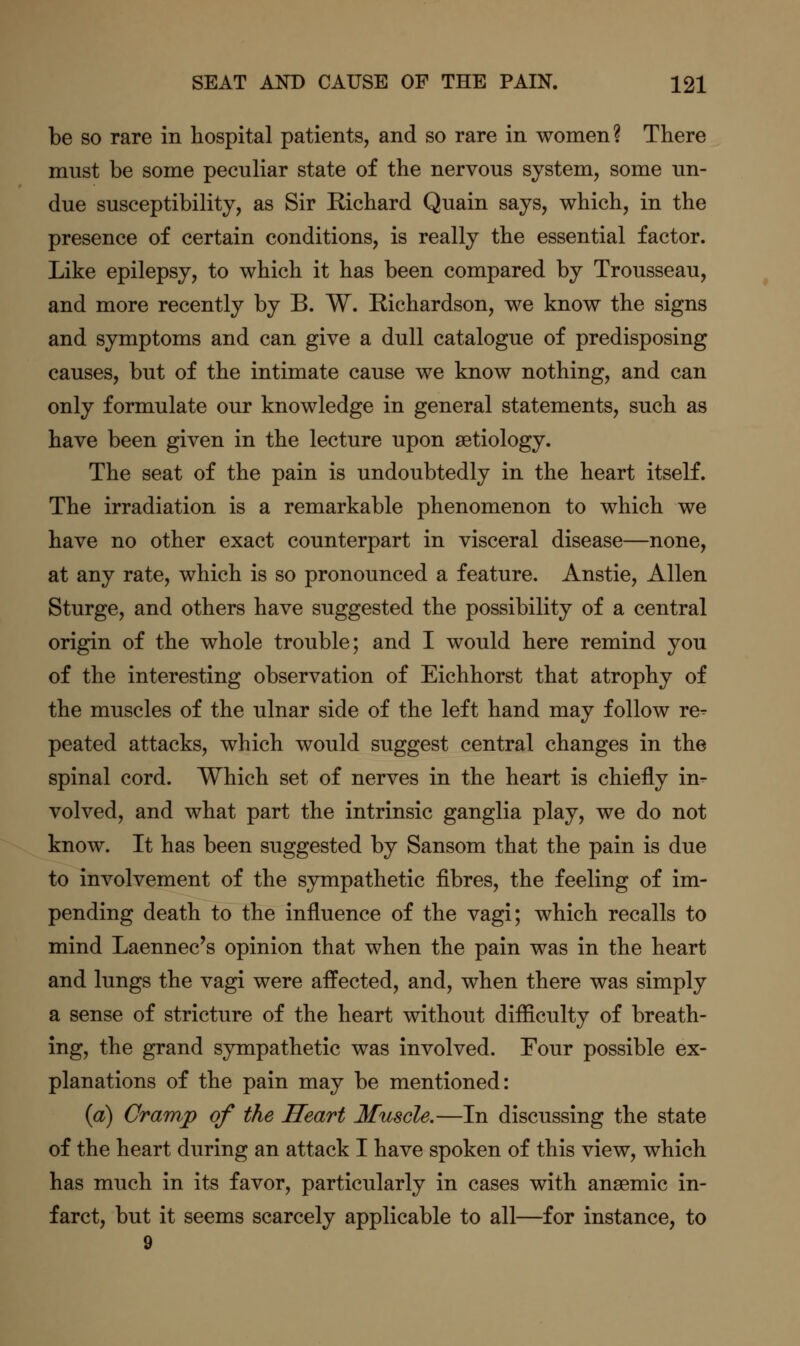 be so rare in hospital patients, and so rare in women? There must be some peculiar state of the nervous system, some un- due susceptibility, as Sir Richard Quain says, which, in the presence of certain conditions, is really the essential factor. Like epilepsy, to which it has been compared by Trousseau, and more recently by B. W. Richardson, we know the signs and symptoms and can give a dull catalogue of predisposing causes, but of the intimate cause we know nothing, and can only formulate our knowledge in general statements, such as have been given in the lecture upon aetiology. The seat of the pain is undoubtedly in the heart itself. The irradiation is a remarkable phenomenon to which we have no other exact counterpart in visceral disease—none, at any rate, which is so pronounced a feature. Anstie, Allen Sturge, and others have suggested the possibility of a central origin of the whole trouble; and I would here remind you of the interesting observation of Eichhorst that atrophy of the muscles of the ulnar side of the left hand may follow re- peated attacks, which would suggest central changes in the spinal cord. Which set of nerves in the heart is chiefly in- volved, and what part the intrinsic ganglia play, we do not know. It has been suggested by Sansom that the pain is due to involvement of the sympathetic fibres, the feeling of im- pending death to the influence of the vagi; which recalls to mind Laennec's opinion that when the pain was in the heart and lungs the vagi were affected, and, when there was simply a sense of stricture of the heart without difficulty of breath- ing, the grand sympathetic was involved. Four possible ex- planations of the pain may be mentioned: {a) Cramp of the Heart Muscle.—In discussing the state of the heart during an attack I have spoken of this view, which has much in its favor, particularly in cases with anaemic in- farct, but it seems scarcely applicable to all—for instance, to