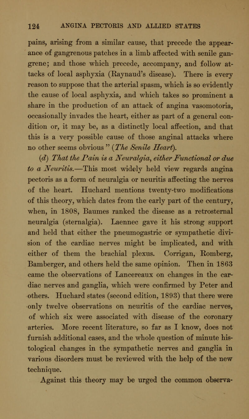 pains, arising from a similar cause, that precede the appear- ance of gangrenous patches in a limb affected with senile gan- grene; and those which precede, accompany, and follow at- tacks of local asphyxia (Raynaud's disease). There is every reason to suppose that the arterial spasm, which is so evidently the cause of local asphyxia, and which takes so prominent a share in the production of an attack of angina vasomotoria, occasionally invades the heart, either as part of a general con- dition or, it may be, as a distinctly local affection, and that this is a very possible cause of those anginal attacks where no other seems obvious  {The Senile Heart). (d) That the Pain is a Neuralgia^ either Functional or due to a Neuritis.—This most widely held view regards angina pectoris as a form of neuralgia or neuritis affecting the nerves of the heart. Huchard mentions twenty-two modifications of this theory, which dates from the early part of the century, when, in 1808, Baumes ranked the disease as a retrosternal neuralgia (sternalgia). Laennec gave it his strong support and held that either the pneumogastric or sympathetic divi- sion of the cardiac nerves might be implicated, and with either of them the brachial plexus. Corrigan, Romberg, Bamberger, and others held the same opinion. Then in 1863 came the observations of Lancereaux on changes in the car- diac nerves and ganglia, which were confirmed by Peter and others. Huchard states (second edition, 1893) that there were only twelve observations on neuritis of the cardiac nerves, of which six were associated with disease of the coronary arteries. More recent literature, so far as I know, does not furnish additional cases, and the whole question of minute his- tological changes in the sympathetic nerves and ganglia in various disorders must be reviewed with the help of the new technique. Against this theory may be urged the common observa-