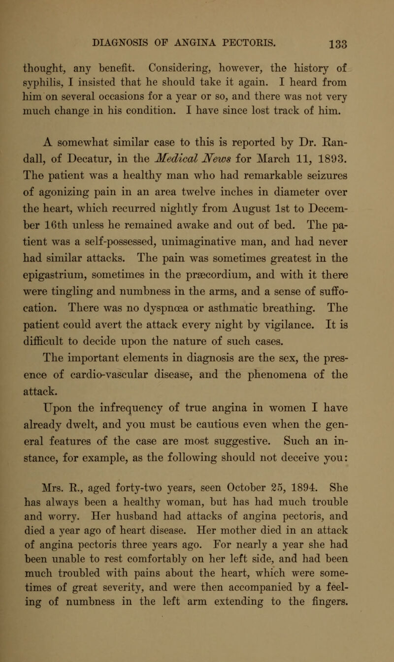 thought, any benefit. Considering, however, the history of syphilis, I insisted that he should take it again. I heard from him on several occasions for a year or so, and there was not very much change in his condition. I have since lost track of him. A somev^hat similar case to this is reported by Dr. Ran- dall, of Decatur, in the Medical News for March 11, 1893. The patient was a healthy man who had remarkable seizures of agonizing pain in an area twelve inches in diameter over the heart, which recurred nightly from August 1st to Decem- ber 16th unless he remained awake and out of bed. The pa- tient was a self-possessed, unimaginative man, and had never had similar attacks. The pain was sometimes greatest in the epigastrium, sometimes in the prsecordium, and with it there were tingling and numbness in the arms, and a sense of suffo- cation. There was no dyspnoea or asthmatic breathing. The patient could avert the attack every night by vigilance. It is difficult to decide upon the nature of such cases. The important elements in diagnosis are the sex, the pres- ence of cardio-vascular disease, and the phenomena of the attack. Upon the infrequency of true angina in women I have already dwelt, and you must be cautious even when the gen- eral features of the case are most suggestive. Such an in- stance, for example, as the following should not deceive you: Mrs. K., aged forty-two years, seen October 25, 1894. She has always been a healthy woman, but has had much trouble and worry. Her husband had attacks of angina pectoris, and died a year ago of heart disease. Her mother died in an attack of angina pectoris three years ago. For nearly a year she had been unable to rest comfortably on her left side, and had been much troubled with pains about the heart, which were some- times of great severity, and were then accompanied by a feel- ing of numbness in the left arm extending to the fingers.