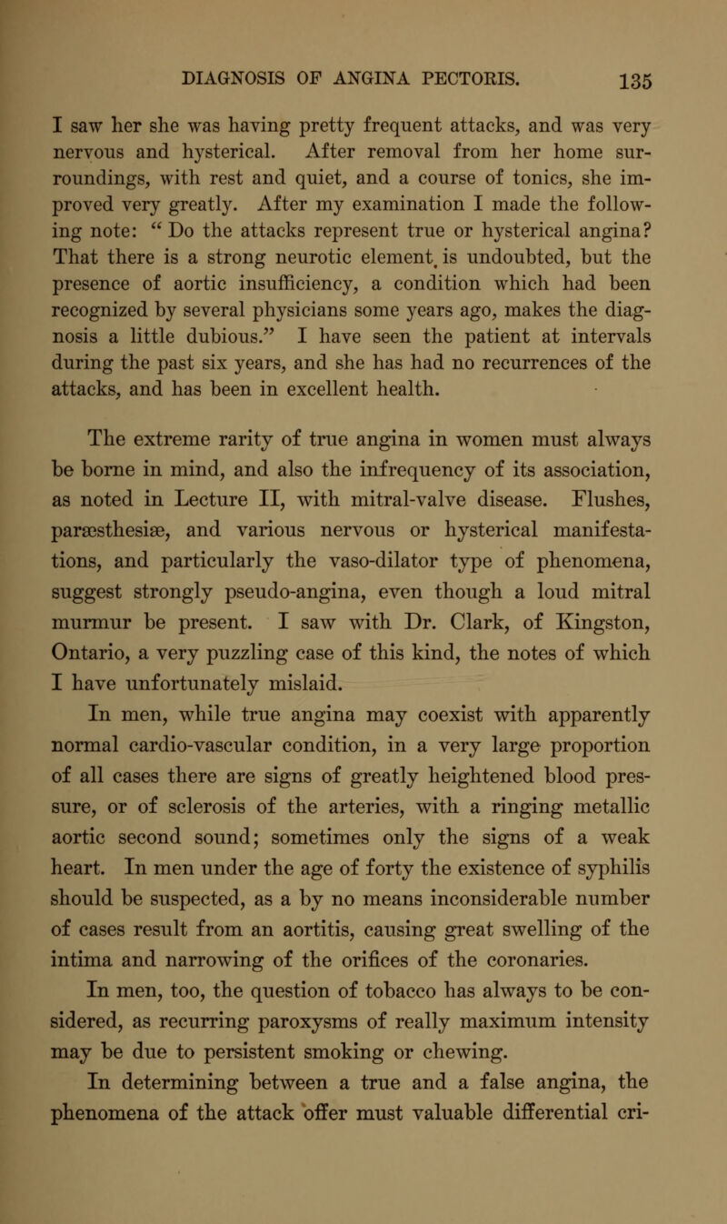 I saw her she was having pretty frequent attacks, and was very nervous and hysterical. After removal from her home sur- roundings, with rest and quiet, and a course of tonics, she im- proved very greatly. After my examination I made the follow- ing note:  Do the attacks represent true or hysterical angina? That there is a strong neurotic element is undoubted, but the presence of aortic insufficiency, a condition which had been recognized by several physicians some years ago, makes the diag- nosis a little dubious.^' I have seen the patient at intervals during the past six years, and she has had no recurrences of the attacks, and has been in excellent health. The extreme rarity of true angina in women must always be borne in mind, and also the inf requency of its association, as noted in Lecture II, with mitral-valve disease. Flushes, parajsthesise, and various nervous or hysterical manifesta- tions, and particularly the vaso-dilator type of phenomena, suggest strongly pseudo-angina, even though a loud mitral murmur be present. I saw with Dr. Clark, of Kingston, Ontario, a very puzzling case of this kind, the notes of which I have unfortunately mislaid. In men, while true angina may coexist with apparently normal cardio-vascular condition, in a very large proportion of all cases there are signs of greatly heightened blood pres- sure, or of sclerosis of the arteries, with a ringing metallic aortic second sound; sometimes only the signs of a weak heart. In men under the age of forty the existence of syphilis should be suspected, as a by no means inconsiderable number of cases result from an aortitis, causing great swelling of the intima and narrowing of the orifices of the coronaries. In men, too, the question of tobacco has always to be con- sidered, as recurring paroxysms of really maximum intensity may be due to persistent smoking or chewing. In determining between a true and a false angina, the phenomena of the attack offer must valuable differential cri-