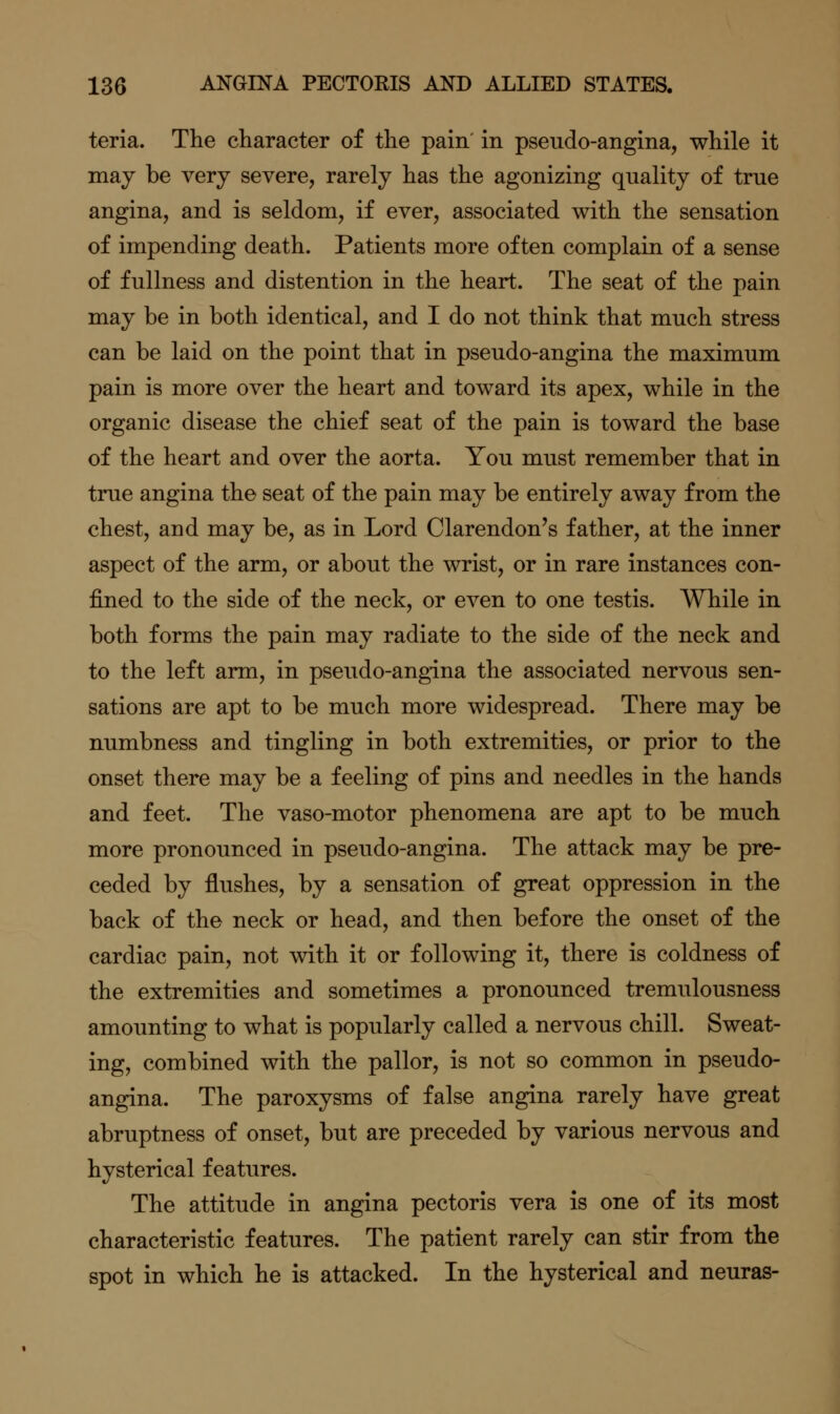teria. The character of the pain' in pseudo-angina, while it may be very severe, rarely has the agonizing quality of true angina, and is seldom, if ever, associated with the sensation of impending death. Patients more often complain of a sense of fullness and distention in the heart. The seat of the pain may be in both identical, and I do not think that much stress can be laid on the point that in pseudo-angina the maximum pain is more over the heart and toward its apex, while in the organic disease the chief seat of the pain is toward the base of the heart and over the aorta. You must remember that in true angina the seat of the pain may be entirely away from the chest, and may be, as in Lord Clarendon's father, at the inner aspect of the arm, or about the wrist, or in rare instances con- fined to the side of the neck, or even to one testis. While in both forms the pain may radiate to the side of the neck and to the left arm, in pseudo-angina the associated nervous sen- sations are apt to be much more widespread. There may be numbness and tingling in both extremities, or prior to the onset there may be a feeling of pins and needles in the hands and feet. The vaso-motor phenomena are apt to be much more pronounced in pseudo-angina. The attack may be pre- ceded by flushes, by a sensation of great oppression in the back of the neck or head, and then before the onset of the cardiac pain, not with it or following it, there is coldness of the extremities and sometimes a pronounced tremulousness amounting to what is popularly called a nervous chill. Sweat- ing, combined with the pallor, is not so common in pseudo- angina. The paroxysms of false angina rarely have great abruptness of onset, but are preceded by various nervous and hysterical features. The attitude in angina pectoris vera is one of its most characteristic features. The patient rarely can stir from the spot in which he is attacked. In the hysterical and neuras-