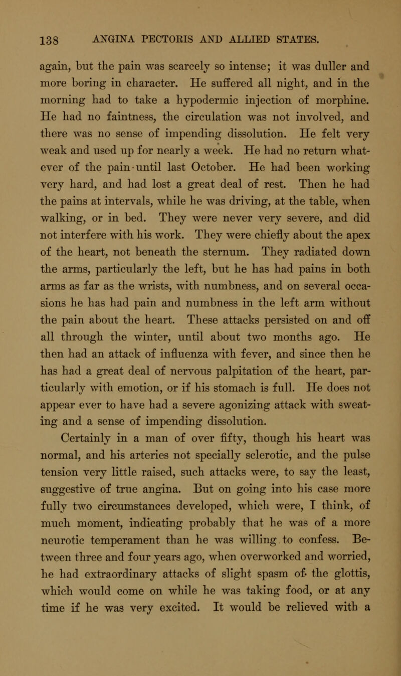 again, but the pain was scarcely so intense; it was duller and more boring in character. He suffered all night, and in the morning had to take a hypodermic injection of morphine. He had no faintness, the circulation was not involved, and there was no sense of impending dissolution. He felt very weak and used up for nearly a week. He had no return what- ever of the pain until last October. He had been working very hard, and had lost a great deal of rest. Then he had the pains at intervals, while he was driving, at the table, when walking, or in bed. They were never very severe, and did not interfere with his work. They were chiefly about the apex of the heart, not beneath the sternum. They radiated down the arms, particularly the left, but he has had pains in both arms as far as the wrists, with numbness, and on several occa- sions he has had pain and numbness in the left arm without the pain about the heart. These attacks persisted on and off all through the winter, until about two months ago. He then had an attack of influenza with fever, and since then he has had a great deal of nervous palpitation of the heart, par- ticularly with emotion, or if his stomach is full. He does not appear ever to have had a severe agonizing attack with sweat- ing and a sense of impending dissolution. Certainly in a man of over fifty, though his heart was normal, and his arteries not specially sclerotic, and the pulse tension very little raised, such attacks were, to say the least, suggestive of true angina. But on going into his case more fully two circumstances developed, which were, I think, of much moment, indicating probably that he was of a more neurotic temperament than he was willing to confess. Be- tween three and four years ago, when overworked and worried, he had extraordinary attacks of slight spasm of- the glottis, which would come on while he was taking food, or at any time if he was very excited. It would be relieved with a