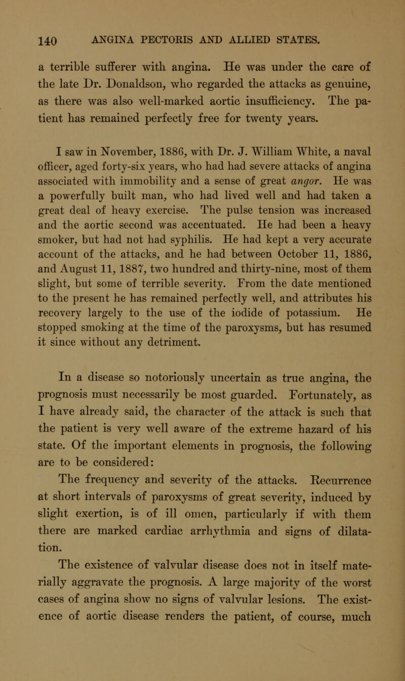 a terrible sufferer witK angina. He was under the care of the late Dr. Donaldson, who regarded the attacks as genuine, as there was also well-marked aortic insufficiency. The pa- tient has remained perfectly free for twenty years. I saw in November, 1886, with Dr. J. William White, a naval officer, aged forty-six years, who had had severe attacks of angina associated with immobility and a sense of great angor. He was a powerfully built man, who had lived well and had taken a great deal of heavy exercise. The pulse tension was increased and the aortic second was accentuated. He had been a heavy smoker, but had not had syphilis. He had kept a very accurate account of the attacks, and he had between October 11, 1886, and August 11,1887, two hundred and thirty-nine, most of them slight, but some of terrible severity. From the date mentioned to the present he has remained perfectly well, and attributes his recovery largely to the use of the iodide of potassium. He stopped smoking at the time of the paroxysms, but has resumed it since without any detriment. In a disease so notoriously uncertain as true angina, the prognosis must necessarily be most guarded. Fortunately, as I have already said, the character of the attack is such that the patient is very well aware of the extreme hazard of his state. Of the important elements in prognosis, the following are to be considered: The frequency and severity of the attacks. Eecurrence at short intervals of paroxysms of great severity, induced by slight exertion, is of ill omen, particularly if with them there are marked cardiac arrhythmia and signs of dilata- tion. The existence of valvular disease does not in itself mate- rially aggravate the prognosis. A large majority of the worst cases of angina show no signs of valvular lesions. The exist- ence of aortic disease renders the patient, of course, much