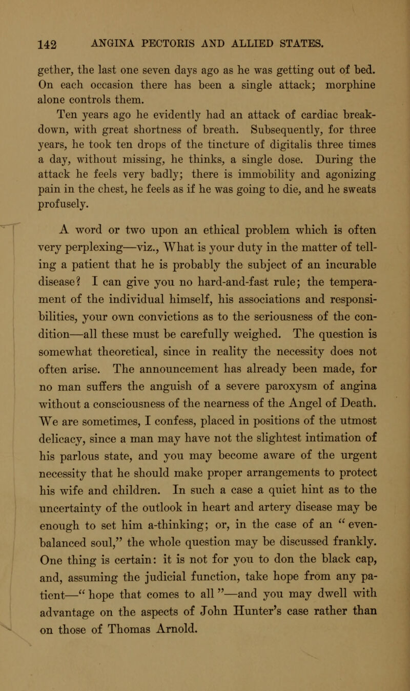 gether, the last one seven days ago as he was getting out of bed. On each occasion there has been a single attack; morphine alone controls them. Ten years ago he evidently had an attack of cardiac break- down, with great shortness of breath. Subsequently, for three years, he took ten drops of the tincture of digitalis three times a day, without missing, he thinks, a single dose. During the attack he feels very badly; there is immobility and agonizing pain in the chest, he feels as if he was going to die, and he sweats profusely. A word or two upon an ethical problem which is often very perplexing—viz., What is your duty in the matter of tell- ing a patient that he is probably the subject of an incurable disease? I can give you no hard-and-fast rule; the tempera- ment of the individual himself, his associations and responsi- bilities, your own convictions as to the seriousness of the con- dition—all these must be carefully weighed. The question is somewhat theoretical, since in reality the necessity does not often arise. The announcement has already been made, for no man suffers the anguish of a severe paroxysm of angina without a consciousness of the nearness of the Angel of Death. We are sometimes, I confess, placed in positions of the utmost delicacy, since a man may have not the slightest intimation of his parlous state, and you may become aware of the urgent necessity that he should make proper arrangements to protect his wife and children. In such a case a quiet hint as to the uncertainty of the outlook in heart and artery disease may be enough to set him a-thinking; or, in the case of an even- balanced soul, the whole question may be discussed frankly. One thing is certain: it is not for you to don the black cap, and, assuming the judicial function, take hope from any pa- tient— hope that comes to all —and you may dwell with advantage on the aspects of John Hunter's case rather than on those of Thomas Arnold.