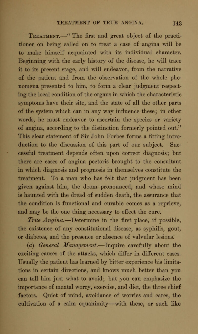 TREATMENT OF TRUE ANGINA. 1*43 Treatment.— The first and great object of the practi- tioner on being called on to treat a case of angina will be to make himself acquainted with its individual character. Beginning with the early history of the disease, he will trace it to its present stage, and will endeavor, from the narrative of the patient and from the observation of the whole phe- nomena presented to him, to form a clear judgment respect- ing the local condition of the organs in which the characteristic symptoms have their site, and the state of all the other parts of the system which can in any way influence these; in other words, he must endeavor to ascertain the species or variety of angina, according to the distinction formerly pointed out.'' This clear statement of Sir John Forbes forms a fitting intro- duction to the discussion of this part of our subject. Suc- cessful treatment depends often upon correct diagnosis; but there are cases of angina pectoris brought to the consultant in which diagnosis and prognosis in themselves constitute the treatment. To a man who has felt that judgment has been given against him, the doom pronounced, and whose mind is haunted with the dread of sudden death, the assurance that the condition is functional and curable comes as a reprieve, and may be the one thing necessary to effect the cure. True Angina.—Determine in the first place, if possible, the existence of any constitutional disease, as syphilis, gout, or diabetes, and the presence or absence of valvular lesions. (a) General Management.—Inquire carefully about the exciting causes of the attacks, which differ in different cases. Usually the patient has learned by bitter experience his limita- tions in certain directions, and knows much better than you can tell him just what to avoid; but you can emphasize the importance of mental worry, exercise, and diet, the three chief factors. Quiet of mind, avoidance of worries and cares, the cultivation of a calm equanimity—with these, or such like