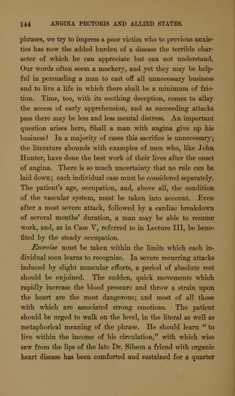 phrases, we try to impress a poor victim who to previous anxie- ties has now the added burden of a disease the terrible char- acter of which he can appreciate but can not understand. Our words often seem a mockery, and yet they may be help- ful in persuading a man to cast off all unnecessary business and to live a life in which there shall be a minimum of fric- tion. Time, too, with its soothing deception, comes to allay the access of early apprehension, and as succeeding attacks pass there may be less and less mental distress. An important question arises here. Shall a man with angina give up his business? In a majority of cases this sacrifice is unnecessary; the literature abounds with examples of men who, like John Hunter, have done the best work of their lives after the onset of angina. There is so much uncertainty that no rule can be laid down; each individual case must be considered separately. The patient's age, occupation, and, above all, the condition of the vascular system, must be taken into account. Even after a most severe attack, followed by a cardiac breakdown of several months' duration, a man may be able to resume work, and, as in Case Y, referred to in Lecture III, be bene- fited by the steady occupation. Exercise must be taken within the limits which each in- dividual soon learns to recognize. In severe recurring attacks induced by slight muscular efforts, a period of absolute rest should be enjoined. The sudden, quick movements which rapidly increase the blood pressure and throw a strain upon the heart are the most dangerous; and most of all those with which are associated strong emotions. The patient should be urged to walk on the level, in the literal as well as metaphorical meaning of the phrase. He should learn  to live within the income of his circulation, with which wise saw from the lips of the late Dr. Sibson a friend with organic heart disease has been comforted and sustained for a quarter