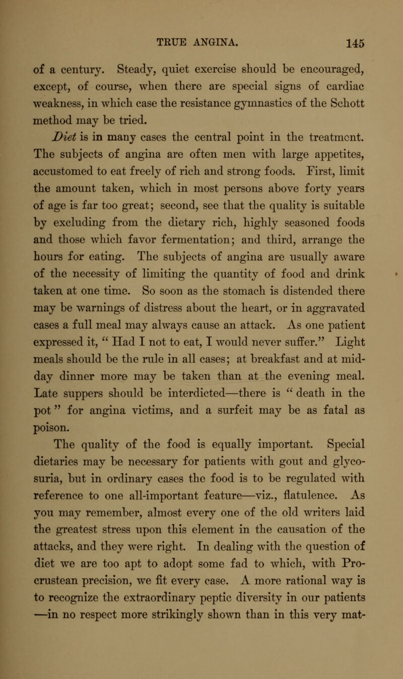 of a century. Steady, quiet exercise should be encouraged, except, of course, when there are special signs of cardiac weakness, in which case the resistance gymnastics of the Schott method may be tried. Diet is in many cases the central point in the treatment. The subjects of angina are often men with large appetites, accustomed to eat freely of rich and strong foods. First, limit the amount taken, which in most persons above forty years of age is far too great; second, see that the quality is suitable by excluding from the dietary rich, highly seasoned foods and those which favor fermentation; and third, arrange the hours for eating. The subjects of angina are usually aware of the necessity of limiting the quantity of food and drink taken at one time. So soon as the stomach is distended there may be warnings of distress about the heart, or in aggravated cases a full meal may always cause an attack. As one patient expressed it,  Had I not to eat, I would never suffer. Light meals should be the rule in all cases; at breakfast and at mid- day dinner more may be taken than at the evening meal. Late suppers should be interdicted—there is  death in the pot '* for angina victims, and a surfeit may be as fatal as poison. The quality of the food is equally important. Special dietaries may be necessary for patients with gout and glyco- suria, but in ordinary cases the food is to be regulated with reference to one all-important feature—viz., flatulence. As you may remember, almost every one of the old writers laid the greatest stress upon this element in the causation of the attacks, and they were right. In dealing with the question of diet we are too apt to adopt some fad to which, with Pro- crustean precision, we fit every case. A more rational way is to recognize the extraordinary peptic diversity in our patients —in no respect more strikingly shown than in this very mat-