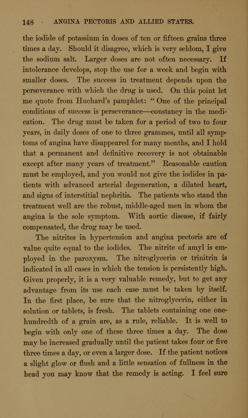 the iodide of potassium in doses of ten or fifteen grains three times a day. Should it disagree, which is very seldom, I give the sodium salt. Larger doses are not often necessary. If intolerance develops, stop the use for a week and begin with smaller doses. The success in treatment depends upon the perseverance with which the drug is used. On this point let me quote from Huchard's pamphlet:  One of the principal conditions of success is perseverance—constancy in the medi- cation. The drug must be taken for a period of two to four years, in daily doses of one to three grammes, until all symp- toms of angina have disappeared for many months, and I hold that a permanent and definitive recovery is not obtainable except after many years of treatment. Reasonable caution must be employed, and you would not give the iodides in pa- tients with advanced arterial degeneration, a dilated heart, and signs of interstitial nephritis. The patients who stand the treatment well are the robust, middle-aged men in whom the angina is the sole symptom. With aortic disease, if fairly compensated, the drug may be used. The nitrites in hypertension and angina pectoris are of value quite equal to the iodides. The nitrite of amyl is em- ployed in the paroxysm. The nitroglycerin or trinitrin is indicated in all cases in which the tension is persistently high. Given properly, it is a very valuable remedy, but to get any advantage from its use each case must be taken by itself. In the first place, be sure that the nitroglycerin, either in solution or tablets, is fresh. The tablets containing one one- hundredth of a grain are, as a rule, reliable. It is well to begin with only one of these three times a day. The dose may be increased gradually until the patient takes four or five three times a day, or even a larger dose. If the patient notices a slight glow or flush and a little sensation of fullness in the head you may know that the remedy is acting. I feel sure