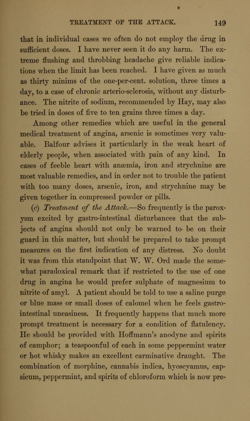 that in individual cases we often do not employ the drug in sufficient doses. I have never seen it do any harm. The ex- treme flushing and throbbing headache give reliable indica- tions when the limit has been reached. I have given as much as thirty minims of the one-per-cent. solution, three times a day, to a case of chronic arterio-sclerosis, without any disturb- ance. The nitrite of sodium, recommended by Hay, may also be tried in doses of five to ten grains three times a day. Among other remedies which are useful in the general medical treatment of angina, arsenic is sometimes very valu- able. Balfour advises it particularly in the weak heart of elderly people, when associated with pain of any kind. In cases of feeble heart with anaemia, iron and strychnine are most valuable remedies, and in order not to trouble the patient with too many doses, arsenic, iron, and strychnine may be given together in compressed powder or pills. (e) Treatment of the Attach.—So frequently is the parox- ysm excited by gastro-intestinal disturbances that the sub- jects of angina should not only be warned to be on their guard in this matter, but should be prepared to take prompt measures on the first indication of any distress. !N'o doubt it was from this standpoint that W. W. Ord made the some- what paradoxical remark that if restricted to the use of one drug in angina he would prefer sulphate of magnesium to nitrite of amyl. A patient should be told to use a saline purge or blue mass or small doses of calomel when he feels gastro- intestinal uneasiness. It frequently happens that much more prompt treatment is necessary for a condition of flatulency. He should be provided with Hoffmann's anodyne and spirits of camphor; a teaspoonful of each in some peppermint water or hot whisky makes an excellent carminative draught. The combination of morphine, cannabis indica, hyoscyamus, cap- sicum, peppermint, and spirits of chloroform which is now pre-