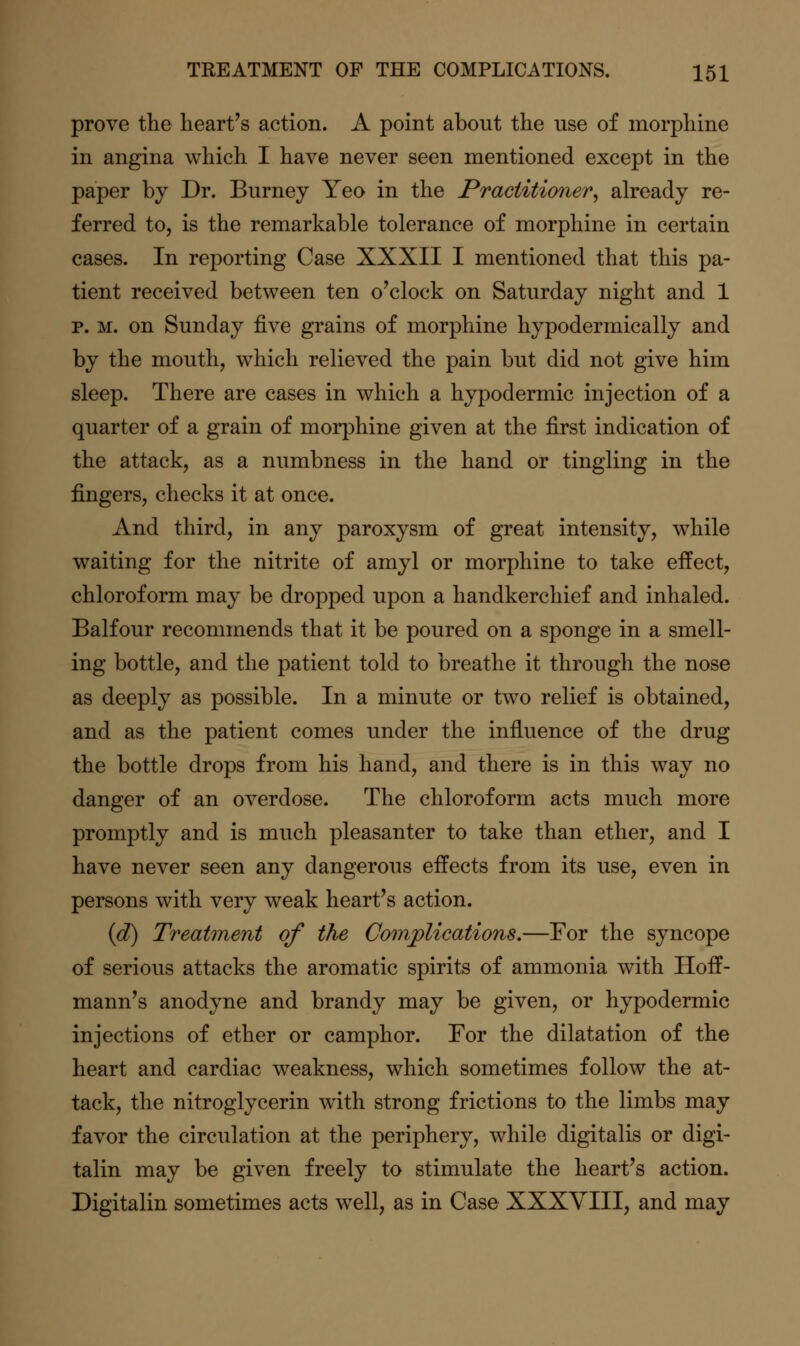 prove the heart's action. A point about the use of morphine in angina which I have never seen mentioned except in the paper by Dr. Burney Yeo in the Practitioner^ already re- ferred to, is the remarkable tolerance of morphine in certain cases. In reporting Case XXXII I mentioned that this pa- tient received between ten o'clock on Saturday night and 1 p. M. on Sunday five grains of morphine hypodermically and by the mouth, which relieved the pain but did not give him sleep. There are cases in which a hypodermic injection of a quarter of a grain of morphine given at the first indication of the attack, as a numbness in the hand or tingling in the fingers, checks it at once. And third, in any paroxysm of great intensity, while waiting for the nitrite of amyl or morphine to take effect, chloroform may be dropped upon a handkerchief and inhaled. Balfour recommends that it be poured on a sponge in a smell- ing bottle, and the patient told to breathe it through the nose as deeply as possible. In a minute or two relief is obtained, and as the patient comes under the influence of the drug the bottle drops from his hand, and there is in this way no danger of an overdose. The chloroform acts much more promptly and is much pleasanter to take than ether, and I have never seen any dangerous effects from its use, even in persons with very weak heart's action. (d) Treatment of the Complications,—For the syncope of serious attacks the aromatic spirits of ammonia with Hoff- mann's anodyne and brandy may be given, or hypodermic injections of ether or camphor. For the dilatation of the heart and cardiac weakness, which sometimes follow the at- tack, the nitroglycerin with strong frictions to the limbs may favor the circulation at the periphery, while digitalis or digi- talin may be given freely to stimulate the heart's action. Digitalin sometimes acts well, as in Case XXXYIII, and may