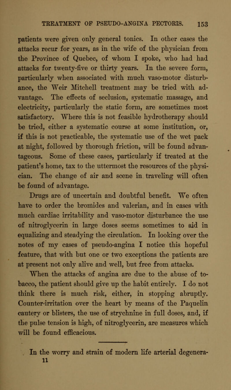 patients were given only general tonics. In other cases the attacks recur for years, as in the wife of the physician from the Province of Quebec, of whom I spoke, who had had attacks for twenty-five or thirty years. In the severe form, particularly when associated with much vaso-motor disturb- ance, the Weir Mitchell treatment may be tried with ad- vantage. The effects of seclusion, systematic massage, and electricity, particularly the static form, are sometimes most satisfactory. Where this is not feasible hydrotherapy should be tried, either a systematic course at some institution, or, if this is not practicable, the systematic use of the wet pack at night, followed by thorough friction, will be found advan- tageous. Some of these cases, particularly if treated at the patient's home, tax to the uttermost the resources of the physi- cian. The change of air and scene in traveling will often be found of advantage. Drugs are of uncertain and doubtful benefit. We often have to order the bromides and valerian, and in cases with much cardiac irritability and vaso-motor disturbance the use of nitroglycerin in large doses seems sometimes to aid in equalizing and steadying the circulation. In looking over the notes of my cases of pseudo-angina I notice this hopeful feature, that with but one or two exceptions the patients are at present not only alive and well, but free from attacks. When the attacks of angina are due to the abuse of to- bacco, the patient should give up the habit entirely. I do not think there is much risk, either, in stopping abruptly. Counter-irritation over the heart by means of the Paquelin cautery or blisters, the use of strychnine in full doses, and, if the pulse tension is high, of nitroglycerin, are measures which will be found efficacious. In the worry and strain of modem life arterial degenera- 11