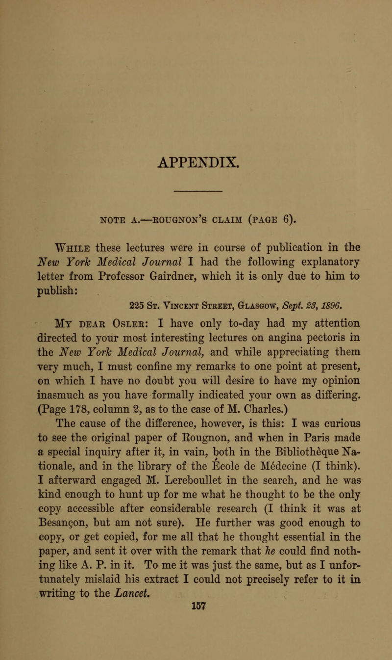 APPENDIX. NOTE A.—Rougnon's claim (page 6). While these lectures were in course of publication in the New York Medical Journal I had the following explanatory letter from Professor Gairdner, which it is only due to him to publish: 225 St. Vincent Street, Glasgow, Sept, ^S, 1896, My DEAR Osler: I have only to-day had my attention directed to your most interesting lectures on angina pectoris in the New Yorlc Medical Journal, and while appreciating them very much, I must confine my remarks to one point at present, on which I have no doubt you will desire to have my opinion inasmuch as you have formally indicated your own as differing. (Page 178, column 2, as to the case of M. Charles.) The cause of the difference, however, is this: I was curious to see the original paper of Eougnon, and when in Paris made a special inquiry after it, in vain, both in the Biblioth^que Ra- tionale, and in the library of the Ecole de Medecine (I think). I afterward engaged M. Lereboullet in the search, and he was kind enough to hunt up for me what he thought to be the only copy accessible after considerable research (I think it was at Besangon, but am not sure). He further was good enough to copy, or get copied, for me all that he thought essential in the paper, and sent it over with the remark that lie could find noth- ing like A. P. in it. To me it was just the same, but as I unfor- tunately mislaid his extract I could not precisely refer to it in writing to the Lancet