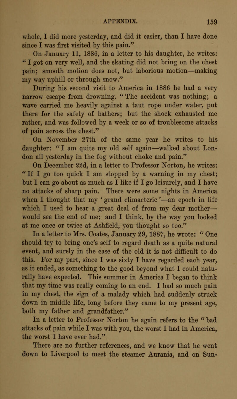 whole, I did more yesterday, and did it easier, than I have done since I was first visited by this pain. On January 11, 1886, in a letter to his daughter, he writes:  I got on very well, and the skating did not bring on the chest pain; smooth motion does not, but laborious motion—making my way uphill or through snow. During his second visit to America in 1886 he had a very narrow escape from drowning.  The accident was nothing; a wave carried me heavily against a taut rope under water, put there for the safety of bathers; but the shock exhausted me rather, and was followed by a week or so of troublesome attacks of pain across the chest. On November 27th of the same year he writes to his daughter: I am quite my old self again—walked about Lon- don all yesterday in the fog without choke and pain. On December 22d, in a letter to Professor Norton, he writes: If I go too quick I am stopped by a warning in my chest; but I can go about as much as I like if I go leisurely, and I have no attacks of sharp pain. There were some nights in America when I thought that my ^ grand climacteric'—an epoch in life which I used to hear a great deal of from my dear mother— would see the end of me; and I think, by the way you looked at me once or twice at Ashfield, you thought so too. In a letter to Mrs. Coates, January 29,1887, he wrote:  One should try to bring one's self to regard death as a quite natural event, and surely in the case of the old it is not difficult to do this. For my part, since I was sixty I have regarded each year, as it ended, as something to the good beyond what I could natu- rally have expected. This summer in America I began to think that my time was really coming to an end. I had so much pain in my chest, the sign of a malady which had suddenly struck down in middle life, long before they came to my present age, both my father and grandfather. In a letter to Professor Norton he again refers to the  bad attacks of pain while I was with you, the worst I had in America, the worst I have ever had. There are no further references, and we know that he went down to Liverpool to meet the steamer Aurania, and on Sun-