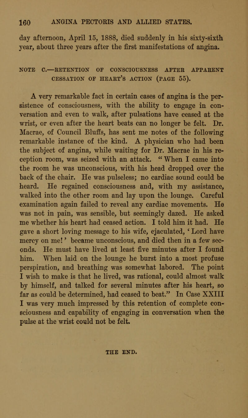 day afternoon, April 15, 1888, died suddenly in his sixty-sixth year, about three years after the first manifestations of angina. NOTE C.—KETENTION OF CONSCIOUSNESS AFTER APPARENT CESSATION OF HEART's ACTION (PAGE 55). A very remarkable fact in certain cases of angina is the per- sistence of consciousness, with the ability to engage in con- versation and even to walk, after pulsations have ceased at the wrist, or even after the heart beats can no longer be felt. Dr. Macrae, of Council Bluffs, has sent me notes of the following remarkable instance of the kind. A physician who had been the subject of angina, while waiting for Dr. Macrae in his re- ception room, was seized with an attack.  When I came into the room he was unconscious, with his head dropped over the back of the chair. He was pulseless; no cardiac sound could be heard. He regained consciousness and, with my assistance, walked into the other room and lay upon the lounge. Careful examination again failed to reveal any cardiac movements. He was not in pain, was sensible, but seemingly dazed. He asked me whether his heart had ceased action. I told him it had. He gave a short loving message to his wife, ejaculated, ' Lord have mercy on me!' became unconscious, and died then in a few sec- onds. He must have lived at least five minutes after I found him. When laid on the lounge he burst into a most profuse perspiration, and breathing was somewhat labored. The point I wish to make is that he lived, was rational, could almost walk by himself, and talked for several minutes after his heart, so far as could be determined, had ceased to beat. In Case XXIII I was very much impressed by this retention of complete con- sciousness and capability of engaging in conversation when the pulse at the wrist could not be felt. THE END.