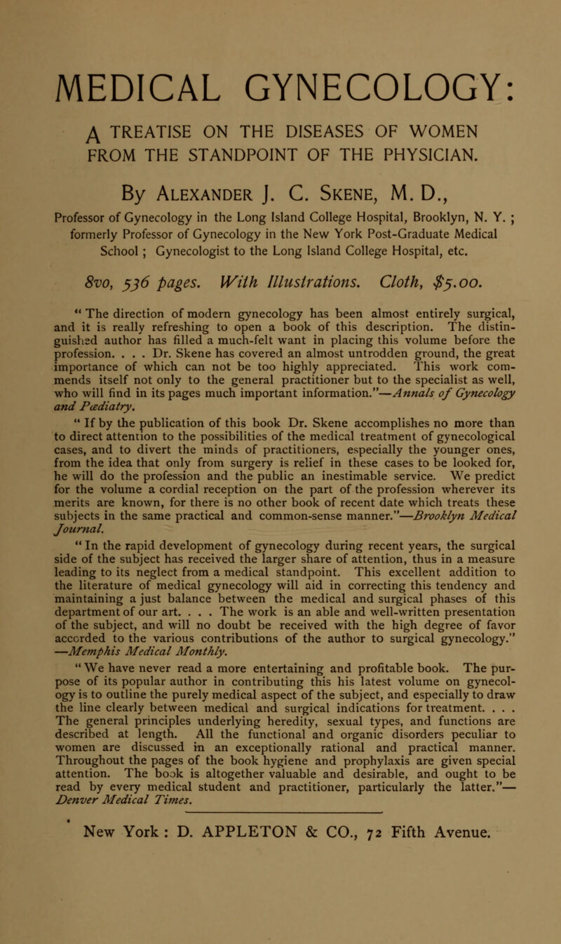 MEDICAL GYNECOLOGY: A TREATISE ON THE DISEASES OF WOMEN FROM THE STANDPOINT OF THE PHYSICIAN. By Alexander J. C. Skene, M. D., Professor of Gynecology in the Long Island College Hospital, Brooklyn, N. Y. ; formerly Professor of Gynecology in the New York Post-Graduate Medical School ; Gynecologist to the Long Island College Hospital, etc. 8vo, ^j6 pages. With Illustrations, Cloth, $^.oo.  The direction of modern gynecology has been almost entirely surgical, and it is really refreshing to open a book of this description. The distin- guished author has filled a much-felt want in placing this volume before the profession. . . . Dr. Skene has covered an almost untrodden ground, the great importance of which can not be too highly appreciated. This work com- mends itself not only to the general practitioner but to the specialist as well, who will find in its pages much important information.—Annals of Gynecology and Pcediatry.  If by the publication of this book Dr. Skene accomplishes no more than to direct attention to the possibilities of the medical treatment of gynecological cases, and to divert the minds of practitioners, especially the younger ones, from the idea that only from surgery is relief in these cases to be looked for, he will do the profession and the public an inestimable service. We predict for the volume a cordial reception on the part of the profession wherever its merits are known, for there is no other book of recent date which treats these subjects in the same practical and common-sense manner.—Brooklyn Medical Journal.  In the rapid development of gynecology during recent years, the surgical side of the subject has received the larger share of attention, thus in a measure leading to its neglect from a medical standpoint. This excellent addition to the literature of medical gynecology will aid in correcting this tendency and maintaining a just balance between the medical and surgical phases of this department of our art. . . . The work is an able and well-written presentation of the subject, and will no doubt be received with the high degree of favor accorded to the various contributions of the author to surgical gynecology. —Memphis Medical Monthly.  We have never read a more entertaining and profitable book. The pur- pose of its popular author in contributing this his latest volume on gynecol- ogy is to outline the purely medical aspect of the subject, and especially to draw the line clearly between medical and surgical indications for treatment. . . . The general principles underlying heredity, sexual types, and functions are described at length. All the functional and organic disorders peculiar to women are discussed in an exceptionally rational and practical manner. Throughout the pages of the book hygiene and prophylaxis are given special attention. The book is altogether valuable and desirable, and ought to be read by every medical student and practitioner, particularly the latter.— Denver Medical Times.