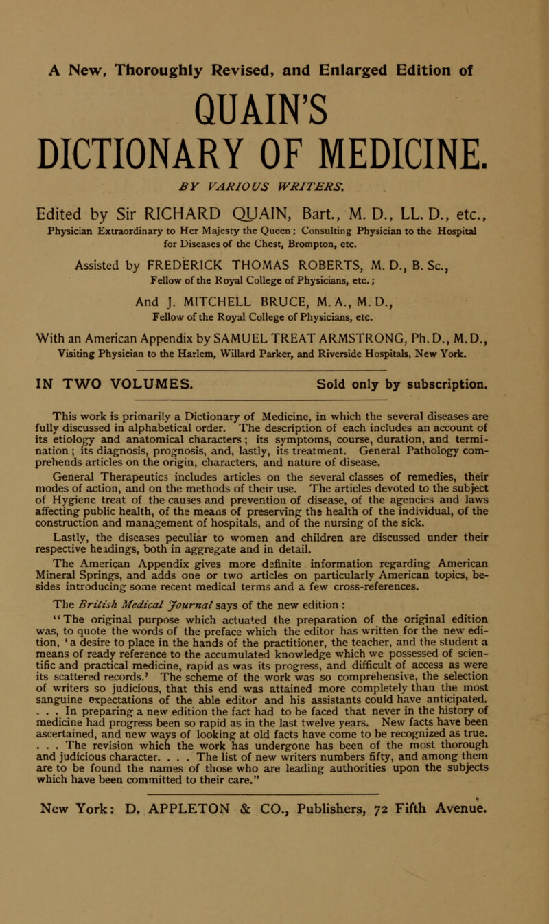 A New, Thoroughly Revised, and Enlarged Edition of QUAIN'S DICTIONARY OF MEDICINE. BY VARIOUS WRITERS. Edited by Sir RICHARD QUAIN, Bart, M. D., LL. D., etc., Physician Extraordinary to Her Majesty the Queen ; Consulting Physician to the Hospital for Diseases of the Chest, Brompton, etc. Assisted by FREDERICK THOMAS ROBERTS, M. D., B. Sc, Fellow of the Royal College of Physicians, etc.; And J. MITCHELL BRUCE, M.A.,M. D., Fellow of the Royal College of Physicians, etc. With an American Appendix by SAMUEL TREAT ARMSTRONG, Ph. D., M. D., Visiting Physician to the Harlem, Willard Parker, and Riverside Hospitals, New York. IN TWO VOLUMES. Sold only by subscription. This work is primarily a Dictionary of Medicine, in which the several diseases are fully discussed in alphabetical order. The description of each includes an account of its etiology and anatomical characters ; its symptoms, course, duration, and termi- nation ; its diagnosis, prognosis, and, lastly, its treatment. General Pathology com- prehends articles on the origin, characters, and nature of disease. General Therapeutics includes articles on the several classes of remedies, their modes of action, and on the methods of their use. The articles devoted to the subject of Hygiene treat of the causes and prevention of disease, of the agencies and laws affecting public health, of the means of preserving the health of the individual, of the construction and management of hospitals, and of the nursing of the sick. Lastly, the diseases peculiar to women and children are discussed under their respective heidings, both in aggregate and in detail. The American Appendix gives more definite information regarding American Mineral Springs, and adds one or two articles on particularly American topics, be- sides introducing some recent medical terms and a few cross-references. The British Medical Journal says of the new edition : The original purpose which actuated the preparation of the original edition was, to quote the words of the preface which the editor has written for the new edi- tion, ' a desire to place in the hands of the practitioner, the teacher, and the student a means of ready reference to the accumulated knowledge which we possessed of scien- tific and practical medicine, rapid as was its progress, and difficult of access as were its scattered records,' The scheme of the work was so comprehensive, the selection of writers so judicious, that this end was attained more completely than the most sanguine expectations of the able editor and his assistants could have anticipated. ... In preparing a new edition the fact had to be faced that never in the history of medicine had progress been so rapid as in the last twelve years. New facts have been ascertained, and new ways of looking at old facts have come to be recognized as true. . . . The revision which the work has undergone has been of the most thorough and judicious character. . . . The list of new writers numbers fifty, and among them are to be found the names of those who are leading authorities upon the subjects which have been committed to their care.