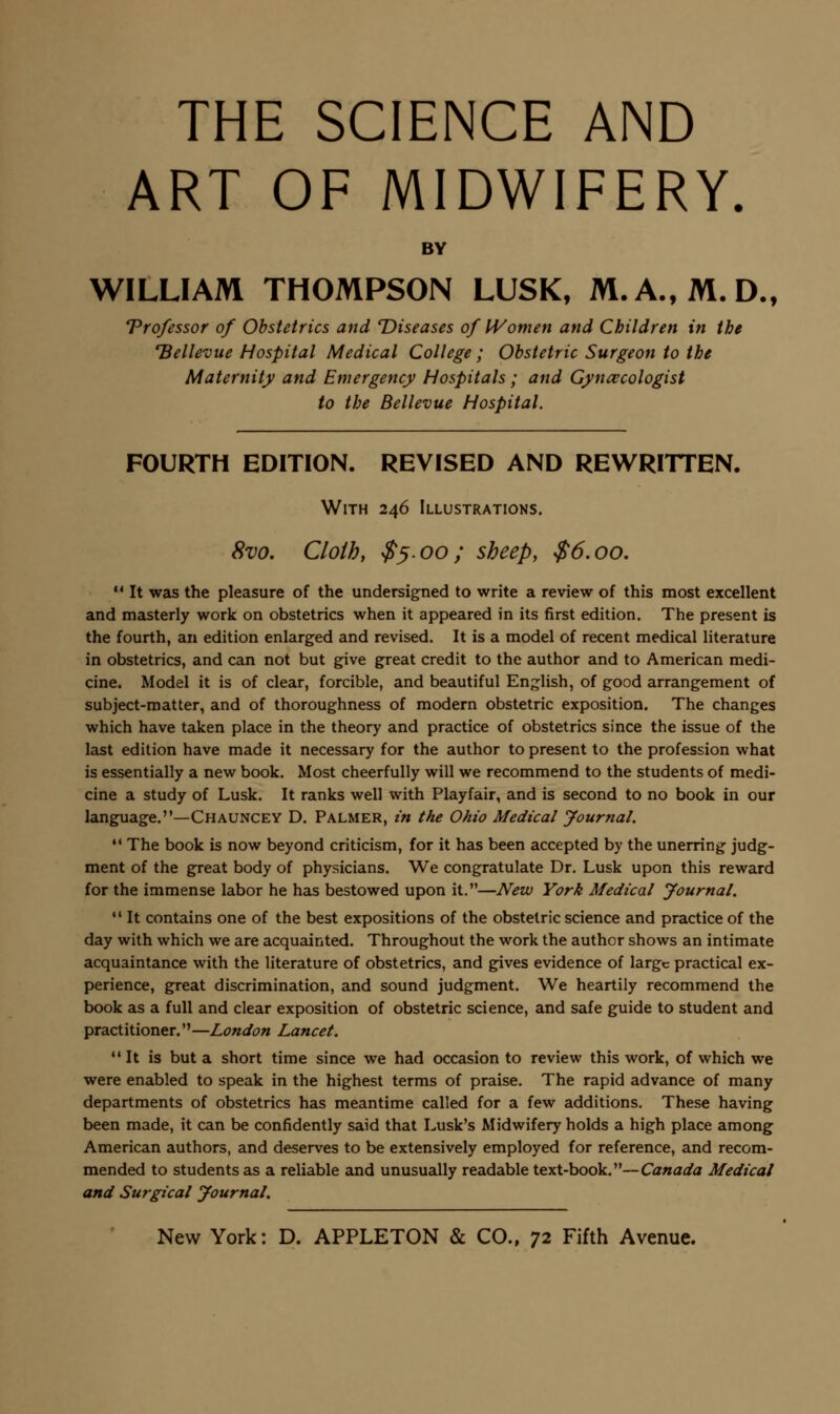 ART OF MIDWIFERY. BY WILLIAM THOMPSON LUSK, M.A., M.D., Vrofessor of Obstetrics and Diseases of IVomen and Children in the 'Bellevue Hospital Medical College; Obstetric Surgeon to the Maternity and Emergency Hospitals; and Gynaecologist to the Bellevue Hospital. FOURTH EDITION. REVISED AND REWRITTEN. With 246 Illustrations. 8vo. Cloth, $^.00; sheep, $6.00.  It was the pleasure of the undersigned to write a review of this most excellent and masterly work on obstetrics when it appeared in its first edition. The present is the fourth, an edition enlarged and revised. It is a model of recent medical literature in obstetrics, and can not but give great credit to the author and to American medi- cine. Model it is of clear, forcible, and beautiful English, of good arrangement of subject-matter, and of thoroughness of modern obstetric exposition. The changes which have taken place in the theory and practice of obstetrics since the issue of the last edition have made it necessary for the author to present to the profession what is essentially a new book. Most cheerfully will we recommend to the students of medi- cine a study of Lusk. It ranks well with Playfair, and is second to no book in our language.—Chauncey D. Palmer, in the Ohio Medical Journal. *' The book is now beyond criticism, for it has been accepted by the unerring judg- ment of the great body of physicians. We congratulate Dr. Lusk upon this reward for the immense labor he has bestowed upon it.—New York Medical Journal. *• It contains one of the best expositions of the obstetric science and practice of the day with which we are acquainted. Throughout the work the author shows an intimate acquaintance with the literature of obstetrics, and gives evidence of large practical ex- perience, great discrimination, and sound judgment. We heartily recommend the book as a full and clear exposition of obstetric science, and safe guide to student and practitioner.—London Lancet. It is but a short time since we had occasion to review this work, of which we were enabled to speak in the highest terms of praise. The rapid advance of many departments of obstetrics has meantime called for a few additions. These having been made, it can be confidently said that Lusk's Midwifery holds a high place among American authors, and deserves to be extensively employed for reference, and recom- mended to students as a reliable and unusually readable text-book.—Canada Medical and Surgical Journal.