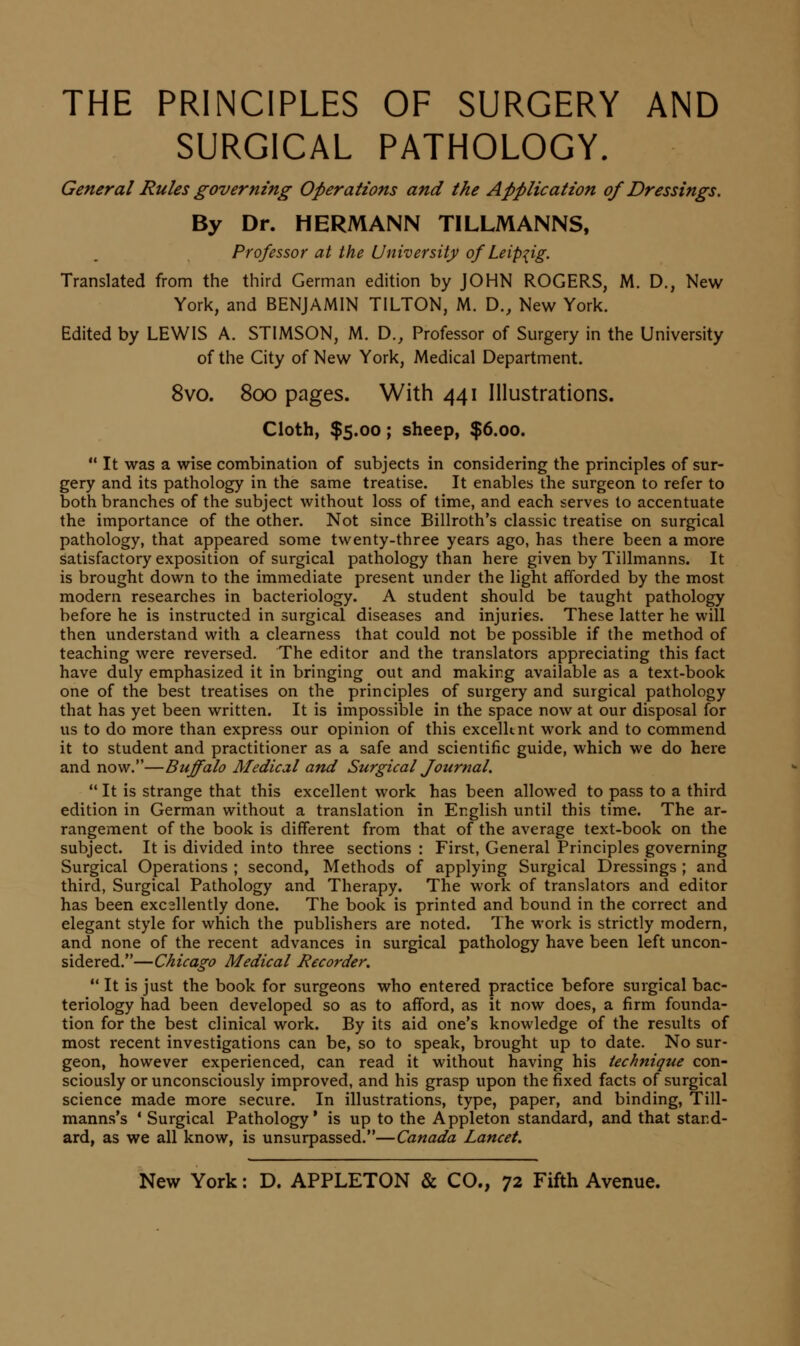 THE PRINCIPLES OF SURGERY AND SURGICAL PATHOLOGY. General Rules governing Operations and the Application of Dressings. By Dr. HERMANN TILLMANNS, Professor at the University of Leipzig. Translated from the third German edition by JOHN ROGERS, M. D., New York, and BENJAMIN TILTON, M. D., New York. Edited by LEWIS A. STIMSON, M. D., Professor of Surgery in the University of the City of New York, Medical Department. 8vo. 800 pages. With 441 Illustrations. Cloth, $5.00; sheep, $6.00.  It was a wise combination of subjects in considering the principles of sur- gery and its pathology in the same treatise. It enables the surgeon to refer to both branches of the subject without loss of time, and each serves to accentuate the importance of the other. Not since Billroth's classic treatise on surgical pathology, that appeared some twenty-three years ago, has there been a more satisfactory exposition of surgical pathology than here given by Tillmanns. It is brought down to the immediate present under the light afforded by the most modern researches in bacteriology. A student should be taught pathology before he is instructed in surgical diseases and injuries. These latter he will then understand with a clearness that could not be possible if the method of teaching were reversed. The editor and the translators appreciating this fact have duly emphasized it in bringing out and making available as a text-book one of the best treatises on the principles of surgery and surgical pathology that has yet been written. It is impossible in the space now at our disposal for us to do more than express our opinion of this excelknt work and to commend it to student and practitioner as a safe and scientific guide, which we do here and now.—Buffalo Medical and Surgical fournal. It is strange that this excellent work has been allowed to pass to a third edition in German without a translation in English until this time. The ar- rangement of the book is different from that of the average text-book on the subject. It is divided into three sections : First, General Principles governing Surgical Operations ; second, Methods of applying Surgical Dressings ; and third, Surgical Pathology and Therapy. The work of translators and editor has been excellently done. The book is printed and bound in the correct and elegant style for which the publishers are noted. The work is strictly modern, and none of the recent advances in surgical pathology have been left uncon- sidered.—Chicago Medical Recorder,  It is just the book for surgeons who entered practice before surgical bac- teriology had been developed so as to afford, as it now does, a firm founda- tion for the best clinical work. By its aid one's knowledge of the results of most recent investigations can be, so to speak, brought up to date. No sur- geon, however experienced, can read it without having his technique con- sciously or unconsciously improved, and his grasp upon the fixed facts of surgical science made more secure. In illustrations, type, paper, and binding, Till- manns's ' Surgical Pathology' is up to the Appleton standard, and that stand- ard, as we all know, is unsurpassed.—Canada Lancet.