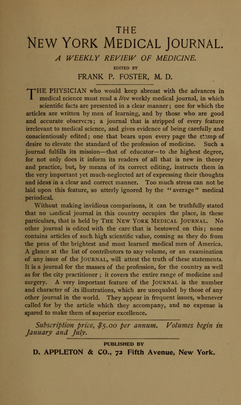 THE New York Medical Journal A WEEKLY REVIEW OF MEDICINE, EDITED BY FRANK P. FOSTER, M. D. THE PHYSICIAN who would keep abreast with the advances in medical science must read a live weekly medical journal, in which scientific facts are presented in a clear manner; one for which the articles are written by men of learning, and by those who are good and accurate observers; a journal that is stripped of every feature irrelevant to medical science, and gives evidence of being carefully and conscientiously edited; one that bears upon every page the stamp of desire to elevate the standard of the profession of medicine. Such a journal fulfills its mission—that of educator—to the highest degree, for not only does it inform its readers of all that is new in theory and practice, but, by means of its correct editing, instructs them in the very important yet much-neglected art of expressing their thoughts and ideas in a clear and correct manner. Too much stress can not be laid upon this feature, so utterly ignored by the  average  medical periodical. Without making invidious comparisons, it can be truthfully stated that no medical journal in this country occupies the place, in these particulars, that is held by The New York Medical Journal. No other journal is edited with the care that is bestowed on this; none contains articles of such high scientific value, coming as they do from the pens of the brightest and most learned medical men of America. A glance at the list of contributors to any volume, or an examination of any issue of the Journal, will attest the truth of these statements. It is a journal for the masses of the profession, for the country as well as for the city practitioner ; it covers the entire range of medicine and surgery. A very important feature of the Journal is the number and character of its illustrations, which are unequaled by those of any other journal in the world. They appear in frequent issues, whenever called for by the article which they accompany, and no expense is spared to make them of superior excellence. Subscription price, ^^.oo per annum, Volumes begin in January and July, PUBLISHED BY D. APPLETON & CO., 72 Fifth Avenue, New York.