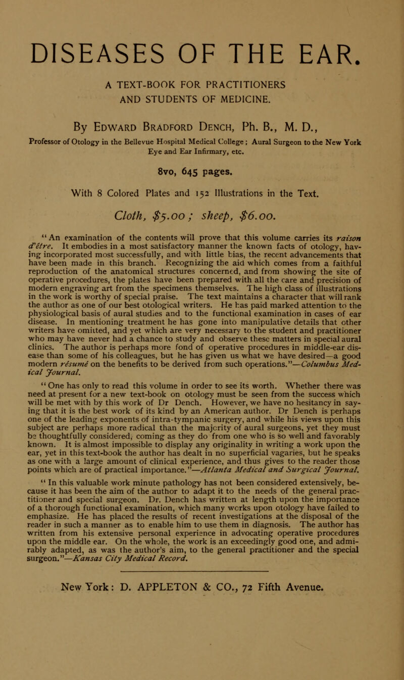 DISEASES OF THE EAR A TEXT-BOOK FOR PRACTITIONERS AND STUDENTS OF MEDICINE. By Edward Bradford Dench, Ph. B., M. D., Professor of Otology in the Bellevue Hospital Medical C'ollege ; Aural Surgeon to the New York Eye and Ear Infirmary, etc. 8vo, 645 pages. With 8 Colored Plates and 152 Illustrations in the Text. Cloth, $^.00; sheep, $6,00,  An examination of the contents will prove that this volume carries its raison d'etre. It embodies in a most satisfactory manner the known facts of otology, hav- ing incorporated most successfully, and with little bias, the recent advancements that have been made in this branch. Recognizing the aid which comes from a faithful reproduction of the anatomical structures concerned, and from showing the site of operative procedures, the plates have been prepared with all the care and precision of modern engraving art from the specimens themselves. The high class of illustrations in the work is worthy of special praise. The text maintains a character that will rank the author as one of our best otological writers. He has paid marked attention to the physiological basis of aural studies and to the functional examination in cases of ear disease. In mentioning treatment he has gone into manipulative details that other writers have omitted, and yet which are very necessary to the student and practitioner who may have never had a chance to study and observe these matters in special aural clinics. The author is perhaps more fond of operative procedures in middle-ear dis- ease than some of his colleagues, but he has given us what we have desired—a good modern resume on the benefits to be derived from such operations.—Columbus Med- ical Journal.  One has only to read this volume in order to see its worth. Whether there was need at present for a new text-book on otology must be seen from the success which will be met with by this work of Dr Dench. However, we have no hesitancy in say- ing that it is the best work of its kind by an American author. Dr Dench is perhaps one of the leading exponents of intra-tympanic surgery, and while his views upon this subject are perhaps more radical than the majority of aural surgeons, yet they must be thoughtfully considered, coming as they do from one who is so well and favorably known. It is almost impossible to display any originality in writing a work upon the ear, yet in this text-book the author has dealt in no superficial vagaries, but he speaks as one with a large amount of clinical experience, and thus gives to the reader those points which are of practical importance.—Atlanta Medical and Surgical Journal.  In this valuable work minute pathology has not been considered extensively, be- cause it has been the aim of the author to adapt it to the needs of the general prac- titioner and special surgeon. Dr. Dench has written at length upon the importance of a thorough functional examination, which many works upon otology have failed to emphasize. He has placed the results of recent investigations at the disposal of the reader in such a manner as to enable him to use them in diagnosis. The author has written from his extensive personal experience in advocating operative procedures upon the middle ear. On the whole, the work is an exceedingly good one, and admi- rably adapted, as was the author's aim, to the general practitioner and the special surgeon.—Kansas City Medical Record.