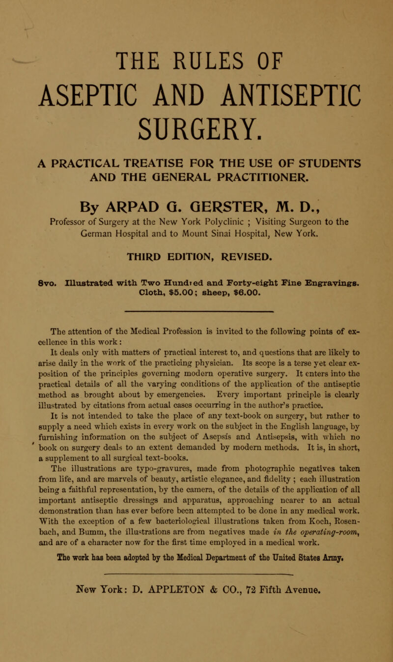 THE RULES OF ASEPTIC AND ANTISEPTIC SURGERY. A PRACTICAL TREATISE FOR THE USE OF STUDENTS AND THE GENERAL PRACTITIONER. By ARPAD Q. QERSTER, M. D., Professor of Surgery at the New York Polyclinic ; Visiting Surgeon to the German Hospital and to Mount Sinai Hospital, New York. THIRD EDITION, REVISED. 8vo. Illustrated with Two Hundred and Forty-eight Fine Engrravings. Cloth, $5.00; sheep, $6.00. The attention of the Medical Profession is invited to the following points of ex- cellence in this work: It deals only with matters of practical interest to, and questions that are likely to arise daily in the work of the practicin^j physician. Its scope is a terse yet clear ex- position of the principles governing modern operative surgery. It enters into the practical details of all the varying conditions of the application of the antiseptic method as brought about by emergencies. Every important principle is clearly illustrated by citations from actual cases occurring in the author's practice. It is not intended to take the place of any text-book on surgery, but rather to supply a need which exists in every work on the subject in the English language, by furnishing information on the subject of Asepsis and Antisepsis, with which no book on surgery deals to an extent demanded by modern methods. It is, in short, a supplement to all surgical text-books. The illustrations are typo-gravures, made from photographic negatives taken from life, and are marvels of beauty, artistic elegance, and fidelity ; each illustration being a faithful representation, by the camera, of the details of the application of all important antiseptic dressings and apparatus, approaching nearer to an actual demonstration than has ever before been attempted to be done in any medical work. With the exception of a few bacteriological illustrations taken from Koch, Rosen- bach, and Bumm, the illustrations are from negatives made in the operating-room^ and are of a character now for the first time employed in a medical work. The work has been adopted by the Medical Department of the United States Armyi