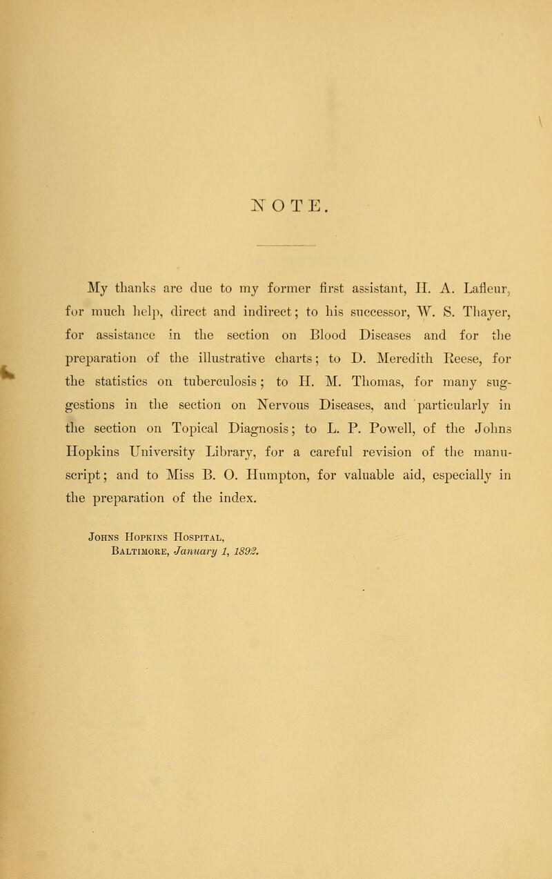 NOTE. My thanks are due to my former first assistant, II. A. Lafleur, for much help, direct and indirect; to his successor, W. S. Thayer, for assistance in the section on Blood Diseases and for the preparation of the illustrative charts; to D. Meredith Reese, for the statistics on tuberculosis; to II. M. Thomas, for many sug- gestions in the section on Nervous Diseases, and particularly in the section on Topical Diagnosis; to L. P. Powell, of the Johns Hopkins University Library, for a careful revision of the manu- script; and to Miss B. O. Humpton, for valuable aid, especially in the preparation of the index. Johns Hopkins Hospital, Baltimore, January 1, 1892.