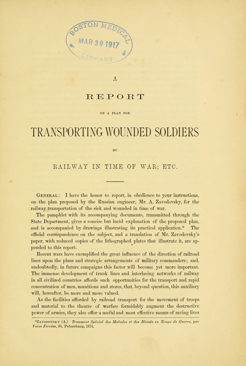 HE P O R T ON A PLAN FOE TRANSPORTING WOUNDED SOLDIERS RAILWAY IN TIME OF WAE; ETC. GrENERAL: I have the honor to report, in obedience to your instructions, on the plan proposed by the Russian engineer, Mr. A. Zavodovsky, for the railway transportation of the sick and wounded in time of war. The pamphlet with its accompanying documents, transmitted through the State Department, gives a concise but lucid explanation of the proposed plan, and is accompanied by drawings illustrating its practical application.* The official correspondence on the subject, and a translation of Mr. Zavodovsky's paper, with reduced copies of the lithographed plates that illustrate it, are ap- pended to this report. Recent wars have exemplified the great influence of the direction of railroad lines upon the plans and strategic arrangements of military commanders; and, undoubtedly, in future campaigns this factor will become yet more important. The immense development of trunk lines and interlacing networks of railway in all civilized countries afibrds such opportunities for the transport and rapid concentration of men, munitions and stores, that, beyond question, this auxiliary will, hereafter, be more and more valued. As the facilities affi^rded by railroad transport for the movement of troops and material to the theatre of warfare formidably augment the destructive power of armies, they also offer a useful and most effective means of saving lives *Zavodovsky (A.) Transport Special des Malades et des BlessSs en Temps de Guerre, par Voiea Ferries, St. Petersburg, 1874.