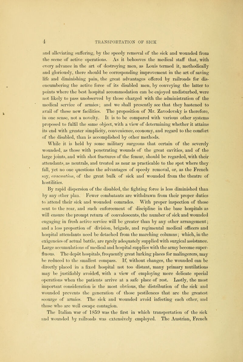 and alleviating suffering, by the speedy removal of the sick and wounded from the scene of active operations. As it behooves the medical staff that, with every advance in the art of destroying men, as Louis termed it, methodically and gloriously, there should be corresponding improvement in the art of saving life and diminishing pain, the great advantages offered by railroads for dis- encumbering the active force of its disabled men, by conveying the latter to points where the best hospital accommodation can be enjoyed undisturbed, were not likely to pass unobserved by those charged with, the administration of the medical service of armies; and we shall presently see that they hastened to avail of these new facilities. The proposition of Mr. Zavodovsky is therefore, in one sense, not a novelty. It is to be compared with various other systems proposed to fulfil the same object, with a view of determining whether it attains its end with greater simplicity, convenience, economy, and regard to the comfort of the disabled, than is accomplished by other methods. While it is held by some military surgeons that certain of the severely wounded, as those with penetrating wounds of the great cavities, and of the large joints, and with shot fractures of the femur, should be regarded, with their attendants, as neutrals, and treated as near as practicable to the spot where they fall, yet no one questions the advantages of speedy removal, or, as the French say, evacuation, of the great bulk of sick and wounded from the theatre of hostilities. By rapid dispersion of the disabled, the fighting force is less diminished than by any other plan. Fewer combatants are withdrawn from their proper duties to attend their sick and wounded comrades. With proper inspection of those sent to the rear, and such enforcement of discipline in the base hospitals as will ensure the prompt return of convalescents, the number of sick and wounded eng-aging in fresh active service will be greater than by any other arrangement; and a less proportion of division, brigade, and regimental medical officers and hospital attendants need be detached from the marching columns; which, in the exigencies of actual battle, are rarely adequately supplied with surgical assistance. Large accumulations of medical and hospital supplies with the army become super- fluous. The depot hospitals, fi'equently great lurking places for malingerers, may be reduced to the smallest compass. If, without changes, the wounded can be directly placed in a fixed hospital not too distant, many primary mutilations may be justifiably avoided, with a view of employing more delicate special operations when the patients arrive at a safe place of rest. Lastly, the most important consideration is the most obvious, the distribution of the sick and wounded prevents the generation of those pestilences that are the greatest scourge of armies. The sick and wounded avoid infecting each other, and those who are well escape contagion. The Italian war of 1859 was the first in which transportation of the sick and wounded by railroads was extensively employed. The Austrian, French