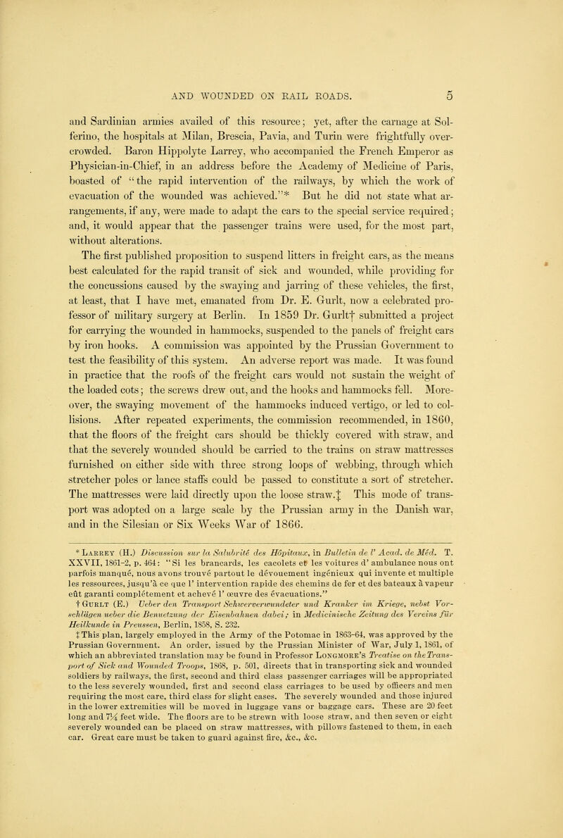 and Sardinian armies availed of this resource; yet, after the carnage at Sol- ferino, the hospitals at Milan, Brescia, Pavia, and Turin were frightfully over- crowded. Baron Hippolyte Larrey, who accompanied the French Emperor as Physician-in-Chief, in an address before the Academy of Medicine of Paris, boasted of the rapid intervention of the railways, by which the work of evacuation of the wounded was achieved.* But he did not state what ar- rangements, if any, were made to adapt the cars to the special service required; and, it would appear that the passenger trains were used, for the most part, without alterations. The first published proposition to suspend litters in freight cars, as the means best calculated for the rapid transit of sick and wounded, while providing for the concussions caused by the swaying and jarring of these vehicles, the first, at least, that I have met, emanated from Dr. E. Gurlt, now a celebrated pro- fessor of military surgery at Berlin. In 1859 Dr. Gurlt! submitted a project for carrying the wounded in hammocks, suspended to the panels of freight cars by iron hooks. A commission was appointed by the Prussian Government to test the feasibility of this system. An adverse report was made. It was found in practice that the roofs of the freight cars would not sustain the weight of the loaded cots; the screws drew out, and the hooks and hammocks fell. More- over, the swaying movement of the hammocks induced vertigo, or led to col- lisions. After repeated experiments, the commission recommended, in 1860, that the floors of the freight cars should be thickly covered with straw, and that the severely wounded should be carried to the trains on straw mattresses furnished on either side with three strong loops of webbing, through which stretcher poles or lance staffs could be passed to constitute a sort of stretcher. The mattresses were laid directly upon the loose straw. | This mode of trans- port was adopted on a large scale by the Prussian army in the Danish war, and in the Silesian or Six Weeks War of 1866. * Larrey (H.) Discussion sur la SalubritS des Hopitaux, in Bulletin de I' Acad, de Med. T. XXVII, 1861-2, p. 464: Si les brancards, les eacolets et les voitures d' ambulance nous ont parfois manque, nous avons trouv6 partout le devouement ingenieux qui invente et multiple les ressources, jusqu'a ce que 1' intervention rapide des chemins de fer et des bateaux a vapeur elit garanti completement et acheve 1' ceuvre des Evacuations. t GuRLT (E.) Veber den Transport Schiververumndeter und Kranker im Kriege, nehst Vor- scM'dgen ueher die Benuetzuny der Eisenhahnen dahei; in Medicinische Zeitung des Vereins fur Heilkunde in Preussen, Berlin, 1858, S. 232. JThis plan, largely employed in the Army of the Potomac in 1863-64, was approved by the Prussian Government. An order, issued by the Prussian Minister of War, July 1,1861, of which an abbreviated translation may be found in Professor Longmoee's Treatise on tlieTrans- port of Sick and Wounded Troops, 1868, p. 501, directs that in transporting sick and wounded soldiers by railways, the first, second and third class passenger carriages will be appropriated to the less severely wounded, first and second class carriages to be used by officers and men requiring the most care, third class for slight cases. The severely wounded and those injured in the lower extremities will be moved in luggage vans or baggage cars. These are 20 feet long and 7H feet wide. The floors are to be strewn with loose straw, and then seven or eight severely wounded can be placed on straw mattresses, with pillows fastened to them, in each car. Great care must be taken to guard against fire, &c., &c.