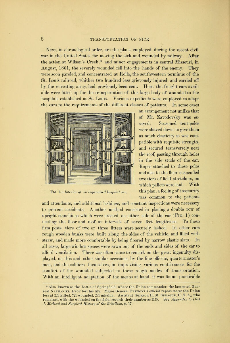 Next, in clironological order, are the plans employed during the recent civil war in the United States for moving the sick and wounded by railway. After the action at Wilson's Creek,* and minor engagements in central Missouri, in August, 1861, the severely wounded fell into the hands of the enemy. They were soon paroled, and concentrated at RoUa, the southwestern terminus of the St. Louis railroad, whither two hundred less grievously injured, and carried off by the retreating army, had previously been sent. Here, the freight cars avail- able were fitted up for the transportation of this large body of wounded to the hospitals established at St. Louis. Various expedients were employed to adapt the cars to the requirements of the difierent classes of patients. In some cases an arrangement not unlike that of Mr. Zavodovsky was es- sayed. Seasoned tent-poles were shaved down to give them as much elasticity as was com- patible with requisite strength, and secured transversely near the roof, passing through holes in the side studs of the car. Ropes attached to these poles and also to the floor suspended two tiers of field stretchers, on which pallets were laid. With this plan, a feeling of insecurity was common to the patients and attendants, and additional lashings, and constant inspections were necessary to prevent accidents. Another method consisted in placing a double row of upright stanchions which were erected on either side of the car (Fig. 1) con- necting the floor and roof, at intervals of seven feet lengthwise. To these firm posts, tiers of two or three litters were securely lashed. In other cars rough wooden bunks were built along the sides of the vehicle, and filled with straw, and made more comfortable by being floored by narrow elastic slats. In all cases, large window-spaces were sawn out of the ends and sides of the car to afford ventilation. There was often cause to remark on the great ingenuity dis- played, On this and other similar occasions, by the line officers, quartermaster's men, and the soldiers themselves, in improvising various contrivances for the comfort of the wounded subjected to these rough modes of transportation. With an intelligent adaptation of the means at hand, it was found practicable * Also known as the battle of Springfield, where the Union commander, the lamented Gen- eral Nathaniel Lyon lost his life. Major General Fremont's oflBcial report states the Union loss at 223 killed, 721 wounded, 291 missing. Assistant Surgeon H. M. Sprague, U. S. A„ who remained with the wounded on the field, records their number as 1175. See Appendix to Part I, Medical and Surgical History of the Behellion, p. 17. Fig. 1.—Interior oj an improvised hospital car.