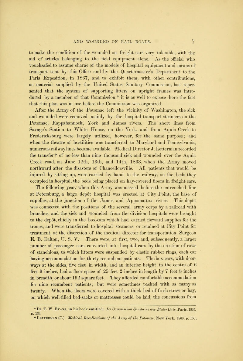 to make the condition of the wounded on freight cars very tolerable, with the aid of articles belonging to the field equipment alone. As the official who vouchsafed to assume charge of the models of hospital equipment and means of transport sent by this Office and by the Quartermaster's Department to the Paris Exposition, in 1867, and to exhibit them, with other contributions, as material supplied by the United States Sanitary Commission, has repre- sented that the system of supporting litters on upright frames was intro- duced by a member of that Commission,* it is as well to expose here the fact that this plan was in use before the Commission was organized. After the Army of the Potomac left the vicinity of Washington, the sick and wounded were removed mainly by the hospital transport steamers on the Potomac, Rappahannock, York and James rivers. The short lines from Savage's Station to White House, on the York, and from Aquia Creek to Fredericksburg were largely utilized, however, for the same purpose; and when the theatre of hostilities was transferred to Maryland and Pennsylvania, numerous railway lines became available. Medical Director J. Letterman recorded the transfer I of no less than nine thousand sick and wounded over the Aquia Creek road, on June 12th, 13th, and 14th, 1863, when the Army moved northward after the disasters of Chancellorsville. All patients that would be injured by sitting up, were carried by hand to the railway, on the beds they occupied in hospital, the beds being placed on hay-covered floors in freight cars. The following year,' when this Army was massed before the entrenched line at Petersburg, a large depot hospital was erected at City Point, the base of supplies, at the junction of the James and Appomattox rivers. This depot was connected with the positions of the several army corps by a railroad with branches, and the sick and wounded from the division hospitals were brought to the depot, chiefly in the box-cars which had carried forward supplies for the troops, and were transferred to hospital steamers, or retained at City Point for treatment, at the discretion of the medical director for transportation. Surgeon E. B. Dalton, U. S. V. There were, at first, two, and, subsequently, a larger number of passenger cars converted into hospital cars by the erection of rows of stanchions, to which litters were suspended by elastic rubber rings, each car having accommodation for thirty recumbent patients. The box-cars, with door- ways at the sides, five feet in width, and an interior height in the centre of 6 feet 9 inches, had a floor space of 25 feet 2 inches in length by 7 feet 8 inches in breadth, or about 192 square feet. They afibrded comfortable accommodation for nine recumbent patients; but were sometimes packed with as many as twenty. When the floors were covered with a thick bed of fresh straw or hay, on which well-filled bed-sacks or mattresses could be laid, the concussions from * Dr. T. W. Evans, in his book entitled: La Commission Sanitaire dee Mats- Unis, Paris, 1865, p. 133. t Letterman (J.) Medical Recollections of the Army of tJie Potomac, New York, 1866, p. 150.