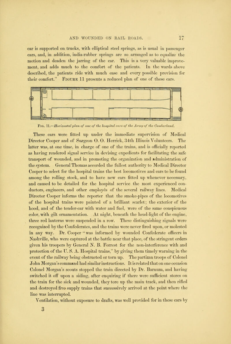 car is supported on trucks, witli elliptical steel springs, as is usual in passenger cars, and, in addition, india-rubber springs are so arranged as to equalize the motion and deaden the jarring of the car. This is a very valuable improve- ment, and adds much to the comfort of the patients. In the wards above described, the patients ride with much ease and every possible provision for their comfort, Figure 11 presents a reduced plan of one of these cars. Fig. 11.—Horizontal plan of one of the hospital cars of the Army of the Cumberland. These cars were fitted up under the immediate supervision of Medical Director Cooper and of Suxgeon 0. 0. Herrick, 3-lth Illinois Volunteers. The latter was, at one time, in charge of one of the trains, and is officially reported as having rendered signal service in devising expedients for facilitating the safe transport of wounded, and in promoting the organization and administration of the system. Greneral Thomas accorded the fullest authority to Medical Director Cooper to select for the hospital trains the best locomotives and cars to be found among the rolling stock, and to have new cars fitted up whenever necessary, and caused to be detailed for the hospital service the most experienced con- ductors, engineers, and other employes of the several railway lines. Medical Director Cooper informs the reporter that the smoke-pipes of the locomotives of the hospital trains were painted of a brilliant scarlet; the exterior of the hood, and of the tender-car with water and fael. were of the same conspicuous color, with gilt ornamentation. At night, beneath the head-light of the engine, three red lanterns were suspended in a row. These distinguishing signals were recognized by the Confederates, and the trains were never fired upon, or molested in any way. Dr. Cooper was informed by wounded Confederate officers in Nashville, who were captured at the battle near that place, of the stringent orders given his troopers by General N. B. Forrest for the non-interference with and protection of the U. S. A. Hospital trains, by giving them timely warning in the event of the railway being obstructed or torn up. The partizan troops of Colonel John Morgan's command had similar instructions. It is related that on one occasion Colonel Morgan's scouts stopped the train directed by Dr. Barnum, and having switched it off upon a siding, after enquiring if there were sufficient stores on the train for the sick and wounded, they tore up the main track, and then rifled and destroyed five supply trains that successively arrived at the point where the line was interrupted. Ventilation, without exposure to drafts, was well provided for in these cars by