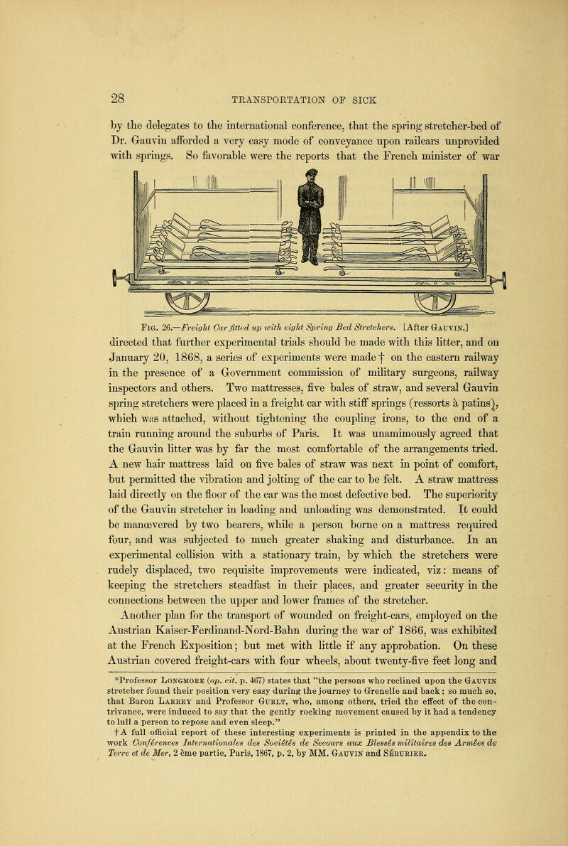 by the delegates to the international conference, that the spring stretcher-bed of Dr. Gauvin afforded a very easy mode of conveyance upon railcars unprovided with springs. So favorable were the reports that the French minister of war Fig. 2Q.—Freight Car fitted up with eight Spring Bed Stretchers. [After Gauvin.] directed that further experimental trials should be made with this litter, and on January 20, 1868, a series of experiments were made f on the eastern railway in the presence of a Grovernment commission of military surgeons, railway inspectors and others. Two mattresses, five bales of straw, and several G-auvin spring stretchers were placed in a freight car with stiff springs (ressorts k patins), which was attached, without tightening the coupling irons, to the end of a train running around the suburbs of Paris. It was unamimously agreed that the Grauvin litter was by far the most comfortable of the arrangements tried. A new hair mattress laid on five bales of straw was next in point of comfort, but permitted the vibration and jolting of the car to be felt. A straw mattress laid directly on the floor of the car was the most defective bed. The superiority of the Gauvin stretcher in loading and unloading was demonstrated. It could be manoevered by two bearers, while a person borne on a mattress required four, and was subjected to much greater shaking and disturbance. In an experimental collision with a stationary train, by which the stretchers were rudely displaced, two requisite improvements were indicated, viz: means of keeping the stretchers steadfast in their places, and greater security in the connections between the upper and lower frames of the stretcher. Another plan for the transport of wounded on freight-cars, employed on the Austrian Kaiser-Ferdinand-Nord-Bahn during the war of 1866, was exhibited at the French Exposition; but met with little if any approbation. On these Austrian covered freight-cars with four wheels, about twenty-five feet long and *Professor Longmore {op. cit. p. 467) states that the persons who reclined upon the Gauvin stretcher found their position very easy during the journey to Grenelle and back; so much so, that Baron Larkey and Professor Guelt, who, among others, tried the effect of the con- trivance, were induced to say that the gently rocking movement caused by it had a tendency to lull a person to repose and even sleep. tA full ofBcial report of these interesting experiments is printed in the appendix to the work Conferences Internationales des SociStes de Secours aux Blesses militaires des Armies de fei-re el de Mer, 2 erne partie, Paris, 1867, p. 2, by MM. Gauvin and Seeueier,