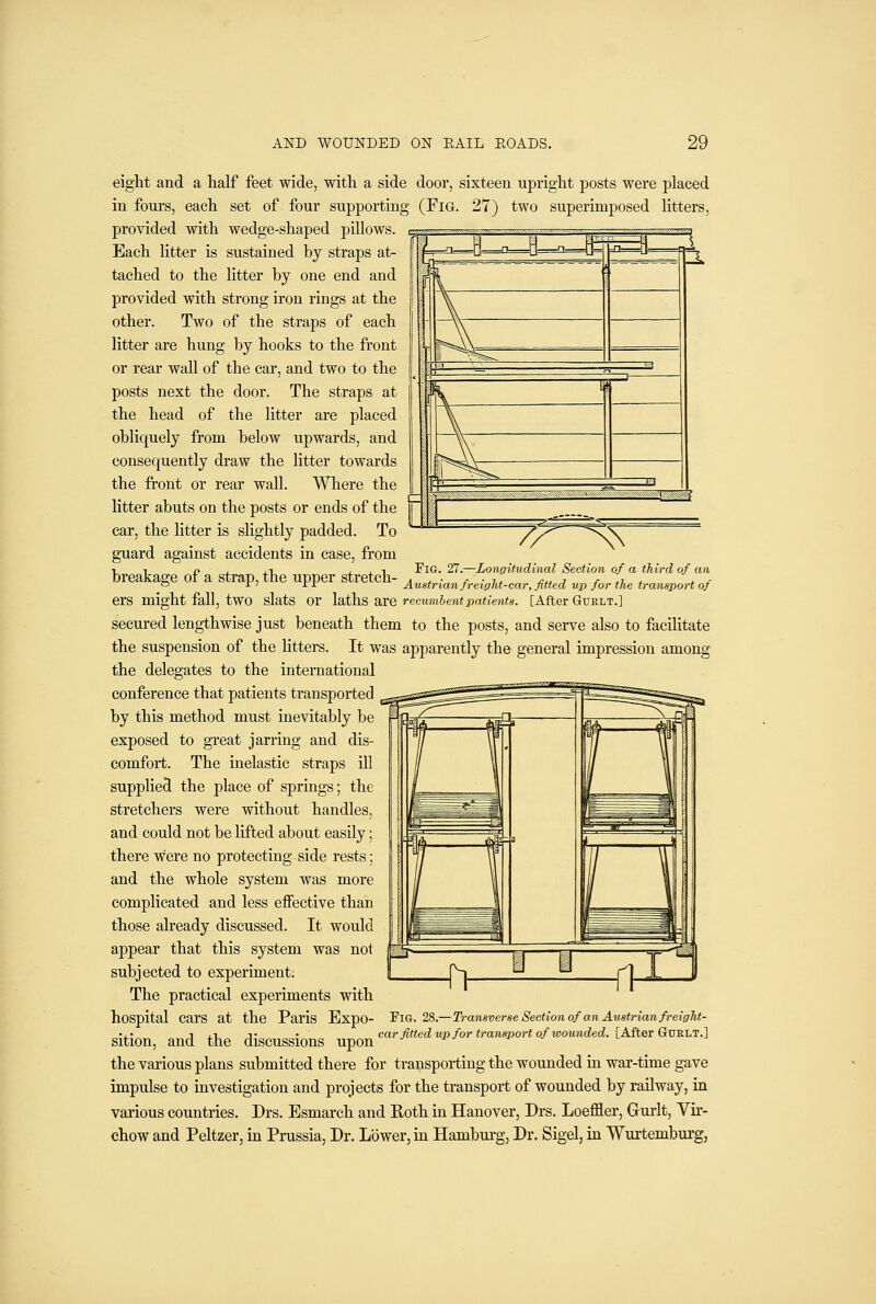 7?^-^^ eight and a half feet wide, with a side door, sixteen upright posts were placed in fours, each set of four supporting (Fig. 27) two superimposed litters, provided with wedge-shaped pillows. Each litter is sustained by straps at- tached to the litter by one end and provided with strong iron rings at the other. Two of the straps of each litter are hung by hooks to the front or rear wall of the car, and two to the posts next the door. The straps at the head of the litter are placed obliquely from below upwards, and consequently draw the litter towards the front or rear wall. Where the litter abuts on the posts or ends of the car, the litter is slightly padded. To guard against accidents in case, from 11 J} J. J.-L iii Fig. 27.—Longitudinal Section of a third of an breakage or a strap, the upper stretch- ^ , • ^ • ,,, ^« j ^ ,;. * \, v ° ^> iJ^ Austrian jreigkt-car,jitted up jor the transport of ers might fall, two slats or \3i\h& ^xe recumhentpatients. [After GUELT.] secured lengthwise just beneath them to the posts, and serve also to facilitate the suspension of the litters. It was apparently the general impression among the delegates to the international conference that patients transported by this method must inevitably be exposed to great jarring and dis- comfort. The inelastic straps ill supplied the place of springs; the stretchers were without handles, and could not be lifted about easily; there were no protecting side rests; and the whole system was more complicated and less effective than those already discussed. It would appear that this system was not subjected to experiment. The practical experiments with hospital cars at the Paris Expo- FiG. 28.—Transverse Section of an Austrian freight- car fitted up for transport of icounded. [After Gurlt.] sition, and the discussions upon the various plans submitted there for transporting the wounded in war-time gave impulse to investigation and projects for the transport of wounded by railway, in various countries. Drs. Esmarch and Roth in Hanover, Drs. Loeffler, Grurlt, Vir- chow and Peltzer, in Prussia, Dr. Lower, in Hamburg, Dr. Sigel, in Wurtembui'g,