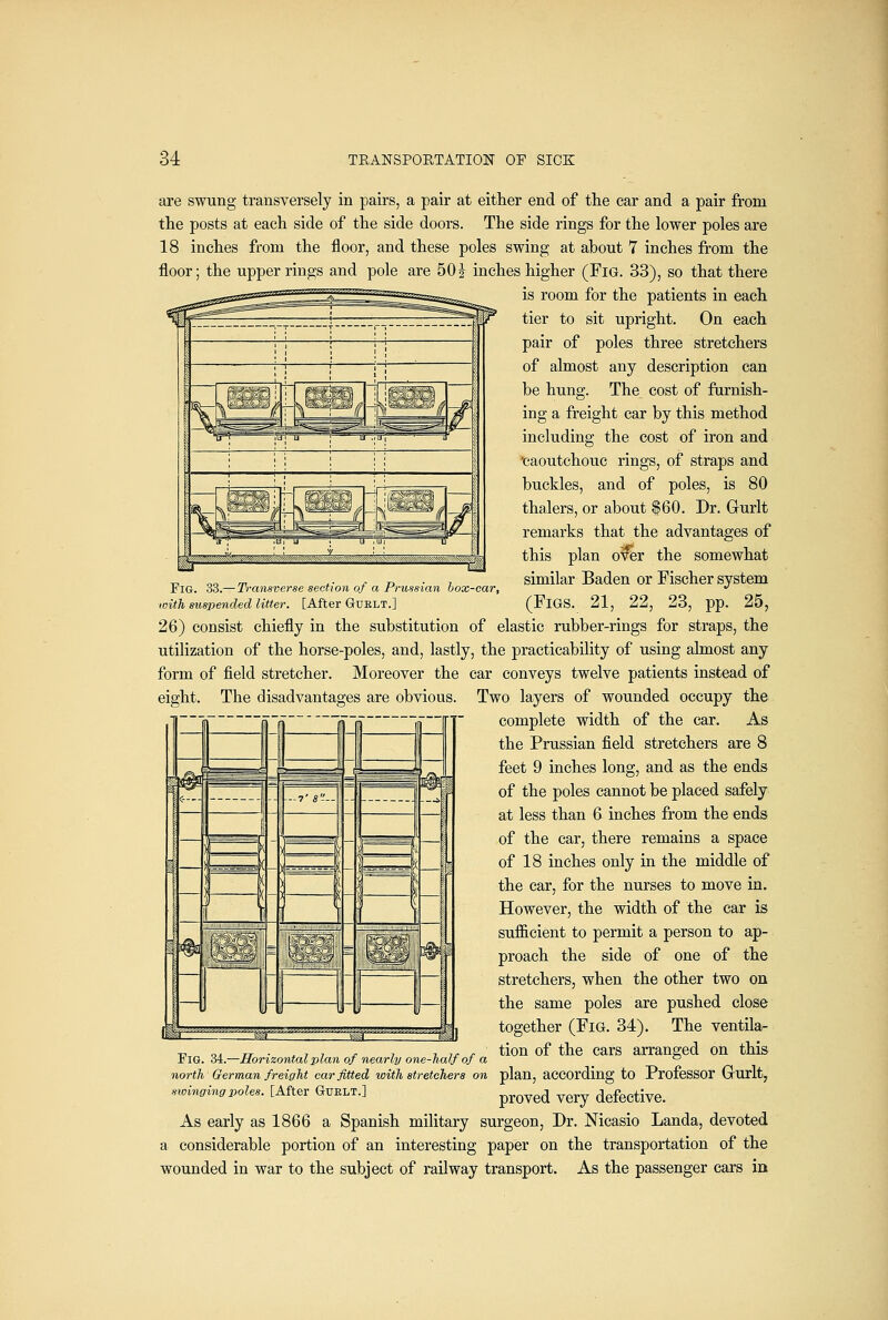 are swung transversely in pairs, a pair at either end of the car and a pair from the posts at each side of the side doors. The side rings for the lower poles are 18 inches from the floor, and these poles swing at about 7 inches from the floor; the upper rings and pole are 50 z inches higher (Fig. 33), so that there is room for the patients in each tier to sit upright. On each pair of poles three stretchers of almost any description can be hung. The cost of furnish- ing a freight car by this method including the cost of iron and ■caoutchouc rings, of straps and buckles, and of poles, is 80 thalers, or about $60. Dr. Gurlt remarks that the advantages of this plan o%r the somewhat _ „„ ™ ,• ^ D • 7 similar Baden or Fischer system Fig. 33.—Transverse section of a Frussian box-car, •' with suspended litter. [After Guelt.] (FiGS. 21, 22, 23, pp. 25, 26) consist chiefly in the substitution of elastic rubber-rings for straps, the utilization of the horse-poles, and, lastly, the practicability of using almost any form of field stretcher. Moreover the car conveys twelve patients instead of eight. The disadvantages are obvious. Two layers of wounded occupy the complete width of the car. As the Prussian field stretchers are 8 feet 9 inches long, and as the ends of the poles cannot be placed safely at less than 6 inches from the ends of the car, there remains a space of 18 inches only in the middle of the car, for the nurses to move in. However, the width of the car is sufficient to permit a person to ap- proach the side of one of the stretchers, when the other two on the same poles are pushed close together (FiG. 34). The ventila- tion of the cars arranged on this plan, according to Professor Grurlt, proved very defective. As early as 1866 a Spanish military surgeon, Dr. Nicasio Landa, devoted a considerable portion of an interesting paper on the transportation of the wounded in war to the subject of railway transport. As the passenger cars m Fig. 34.—Horizontal plan of nearly one-half of a north German freight car fitted with stretchers on sioingingpoles. [After GuELT.]