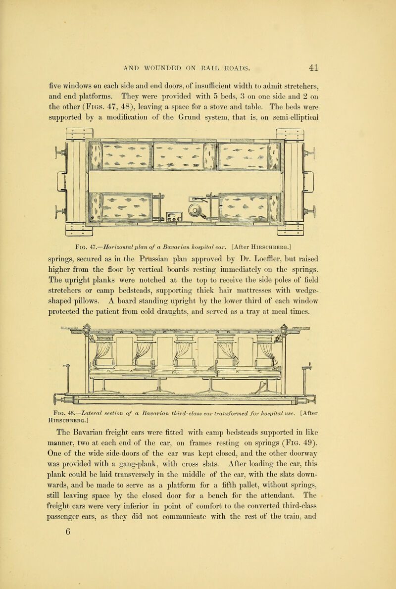 five windows ©n each side and end doors, of insufficient width to admit stretchers, and end platforms. They were provided with 5 beds, 3 on one side and 2 on the other (Figs. 47, 48), leaving a space for a stove and table. The beds were supported by a modification of the Grrund system, that is, on semi-elliptical Fig. 47.—Horizontal plan of a Bavarian hospital car. [After Hieschbeeg.] springs, secured as in the Prussian plan approved by Dr. Loeffler, but raised higher from the floor by vertical boards resting immediately on the springs. The upright planks were notched at the top to receive the side poles of field stretchers or camp bedsteads, supporting thick hair mattresses with wedge- shaped pillows. A board standing upright by the lower third of each window protected the patient from cold draughts, and served as a tray at meal times. Fig. 48.—Lateral section of a Bavarian third-class car transformed for hospital use. [After Hieschbeeg.] The Bavarian freight cars were fitted with camp bedsteads supported in like manner, two at each end of the car, on frames resting on springs (FiG. 49). One of the wide side-doors of the car was kept closed, and the other doorway was provided with a gang-plank, with cross slats. After loading the car, this plank could be laid transversely in the middle of the car, with the slats down- wards, and be made to serve as a platform for a fifth pallet, without springs, still leaving space by the closed door for a bench for the attendant. The freight cars were very inferior in point of comfort to the converted third-class passenger ears, as they did not communicate with the rest of the train, and 6