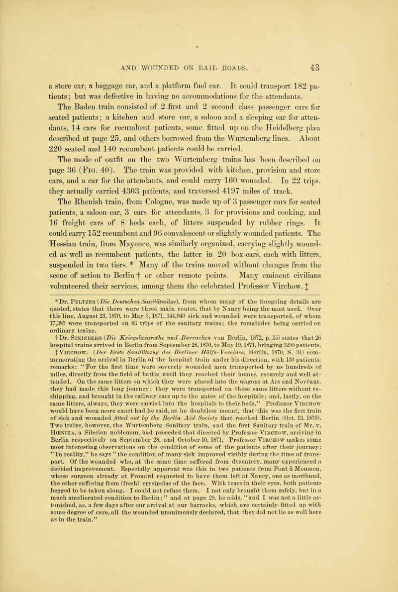 a store car, a baggage car, and a platform fuel car. It could transport 182 pa- tients ; but was defective in having no accommodations for tlie attendants. The Baden train consisted of 2 first and 2 second class passenger cars for seated patients; a kitchen and store car, a saloon and a sleeping car for atten- dants, 14 cars for recumbent patients, some fitted up on the Heidelberg plan described at page 25, and others borrowed from the Wurtemberg lines. About 220 seated and 140 recumbent patients could be carried. The mode of outfit on the two Wurtemberg trains has been described on page 36 (Fig. 40). The train was provided with kitchen, provision and store cars, and a car for the attendants, and could carry 160 wounded. In 22 trips, they actually carried 4303 patients, and traversed 4197 miles of track. The Rhenish train, from Cologne, was made up of 3 passenger cars for seated patients, a saloon car, 3 cars for attendants, 3 for provisions and cooking, and 16 freight cars of 8 beds each, of litters suspended by rubber rings. It could carry 152 recumbent and 96 convalescent or slightly wounded patients. The Hessian train, from Mayence, was similarly organized, carrying slightly wound- ed as well as recumbent patients, the latter in 20 box-cars, each with litters, suspended in two tiers. * Many of the trains moved without changes from the scene of action to Berlin f or other remote points. Many eminent civilians volunteered their services, among them the celebrated Professor Virchow. | * Dr. Peltzek (Die Deutschen Sanitdtszilge), from whom many of the foregoing details are quoted, states that there were three main routes, that by Nancy being the most used. Over this line, August 23,1870, to May 5,1871,144,940 sick and wounded were transported, of whom 17,385 were transported on 83 trips of the sanitary trains; the remainder being carried on ordinary trains. t Dr. Steinberg (Die Kriegslazarethe und Barrachen von Berlin, 1872, p. 15) states that 26 hospital trains arrived in Berlin from September 28,1870, to May 19,1871, bringing 3255 patients. t Virchow. (Ber Erste Sanitdtszug des Berliner H'lUfs-Vereines, Berlin, 1870, S. 34) com- memorating the arrival in Berlin of the hospital train under his direction, with 130 patients, remarks:  For the first time were severely wounded men transported by us hundreds of miles, directly from the field of battle until they reached their homes, securely and well at- tended. On the same litters on which they were placed into the wagons at Ars and Noveant, they had made this long journey; they were transported on these same litters without re- shipping, and brought in the railway cars up to the gates of the hospitals ; and, lastly, on the same litters, always, they were carried into the hospitals to their beds. Professor Virchow would have been more exact had he said, as he doubtless meant, that this was the first train of sick and wounded fitted out by the Berlin Aid Society that reached Berlin (Oct. 13,1870). Two trains, however, the Wurtemberg Sanitary train, and the first Sanitary train of Mr. v. HcENiKA, a Silesian nobleman, had preceded that directed by Professor Virchow, arriving in Berlin respectively on September 28, and October 10,1871. Professor Virchow makes some most interesting observations on the condition of some of the patients after their journey: *' In reality, he says  the condition of many sick improved visibly during the time of trans- port. Of the wounded who, at the same time suffered from dysentery, many experienced a decided improvement. Especially apparent was this in two patients from Pont 5, Mousson, whose surgeon already at Frouard requested to have them left at Nancy, one as moribund, the other suflFering from (fresh) erysipelas of the face. With tears in their eyes, both patients begged to be taken along. I could not refuse them. I not only brought them safely, but in a much ameliorated condition to Berlin;  and at page 29, he adds, and I was not a little as- tonished, as, a few days after our arrival at our barracks, which are certainly fitted up with some degree of care, all the wounded unanimously declared, that they did not lie as well here as in the train.