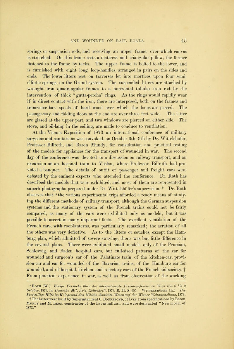 springs or suspension rods, and receiving an upper frame, over whicli canvas is stretclied. On this frame rests a mattress and triangular pillow, the former fastened to the frame by tacks. The upper frame is bolted to the lower, and is furnished with eight long loop-handles, arranged in pairs on the sides and ends. The lower litters rest on traverses let into mortices upon four semi- elliptic springs, on the Grund system. The suspended litters are attached by wrought iron quadrangular frames to a horizontal tubular iron rod, by the intervention of thick  gutta-percha rings. As the rings would rapidly wear if in direct contact with the iron, there are interposed, both on the frames and transverse bar, spools of hard wood over which the loops are passed. The passage-way and folding doors at the end are over three feet wide. The latter are glazed at the upper part, and two windows are pierced on either side. The stove, and oil-lamp in the ceiling, are made to conduce to ventilation. At the Vienna Exposition of 1873, an international conference of military surgeons and sanitarians was convoked, on October 6th—9th by Dr. Wittelshofer, Professor Billroth, and Baron Mundy, for consultation and practical testing of the models for appliances for the transport of wounded in war. The second day of the conference was devoted to a discussion on railway transport, and an excursion on an hospital train to Vbslau, where Professor Billroth had pro- vided a banquet. The details of outfit of passenger and freight cars were debated by the eminent experts who attended the conference. Dr. Both has described the models that were exhibited, and most of them are represented in superb photographs prepared under Dr. Wittelshofer's supervision. * Dr. Both observes that  the various experimental trips afforded a ready means of study- ing the different methods of railway transport, although the German suspension systems and the stationary system of the French trains could not be fairly compared, as many of the cars were exhibited only as models; but it was possible to ascertain many important facts. The excellent ventilation of the French cars, with roof-lanterns, was particularly remarked; the aeration of all the others was very defective. As to the litters or couches, except the Ham- burg plan, which admitted of severe swaying, there was but little difference in the several plans. There were exhibited small models only of the Prussian, Sehleswig, and Baden hospital cars, but full-sized patterns of the car for wounded and surgeon's car of the Palatinate train, of the kitchen-car, provi- sion-car and car for wounded of the Bavarian trains, of the Hamburg car for wounded, and of hospital, kitchen, and refectory cars of the French aid-society, f From practical experience in war, as well as from observation of the working *IlOTH (W.) Einige Versuche iiber die internationale Privatconferenz zu Wien von 6 bis 9 October, 1873, in Deutsche Mil. Artz. ZeitscJtriff, 1873, B. II, S. 655. Wittelshofer (L.) Die FreiioilligeHilfe imKriegeund das Militdr-Sanitdts-Wesenaiif der Wiener Weltausstellung, 1873. t The latter were built by Superintendent C. Bonnefond, of Ivry, from specifications by Baron MuNDT and M. Leon, constructor of the Lyons railway, and were designated New model of 1873.