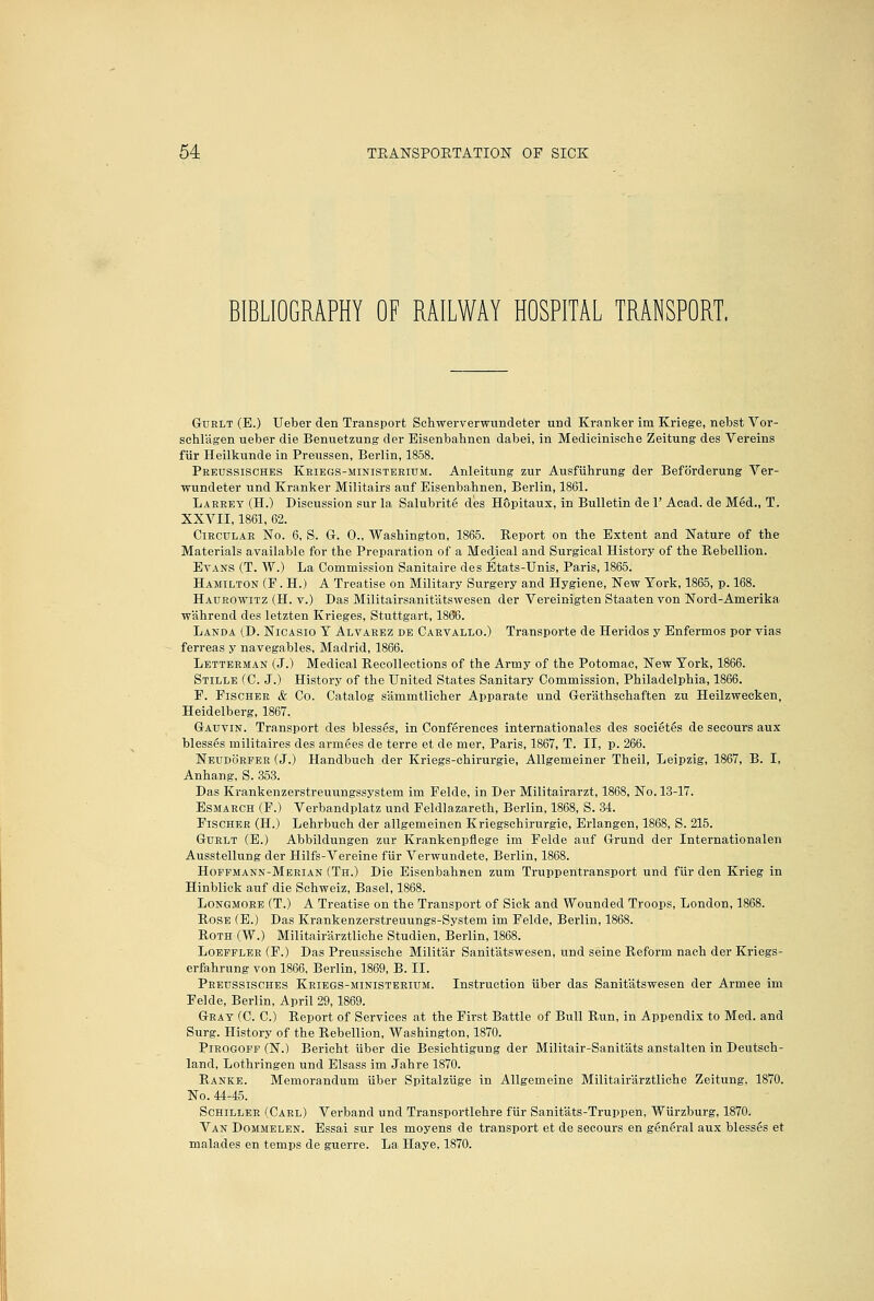 BIBLIOGRAPHY OF RAILWAY HOSPITAL TRANSPORT. GuRLT (E.) Ueber den Transport Schwerverwundeter und Kranker im Kriege, nebst Vor- schlagen ueber die Benuetzung der Eisenbahnen dabei, in Medicinische Zeitung des Vereins fiir Heilkunde in Preussen, Berlin, 1858. Peeussisches Kriegs-ministeeium. Anleitung zur Ausfiihrung der Beforderung Ver- wundeter und Kranker Militairs auf Eisenbahnen, Berlin, 1861. Laeeey (H.) Discussion sur la Salubrite des HSpitaux, in Bulletin de 1' Acad, de Med., T. XXVII, 1861, 62. CiECULAE No. 6, S. G. 0., Washington, 1865. Report on the Extent and Nature of the Materials available for the Preparation of a Medical and Surgical History of the Rebellion. Evans (T. W.) La Commission Sanitaire des Etats-Unis, Paris, 1865. Hamilton (F . H.) A Treatise on Military Surgery and Hygiene, New York, 1865, p. 168. Haueowitz (H. v.) Das Militairsanitatswesen der Vereinigten Staaten von Nord-Amerika wahrend des letzten Krieges, Stuttgart, 1866. Landa (D. Nicasio Y Alvarez de Carvallo.) Transporte de Heridos y Enfermos por vias ferreas y navegables, Madrid, 1866. Letteeman (J.) Medical Recollections of the Army of the Potomac, New York, 1866. Stille (C. J.) History of the United States Sanitary Commission, Philadelphia, 1866. E. Fischer & Co. Catalog sammtlicher Apparate und Gerathschaften zu Heilzweeken, Heidelberg, 1867. Gauvin. Transport des blesses, in Conferences Internationales des societes de secours aux blesses militaires des armees de terre et de mer, Paris, 1867, T. II, p. 266. Neudoeper (J.) Handbuch der Kriegs-ehirurgie, Allgemeiner Theil, Leipzig, 1867, B. I, Anhang, S. 353. Das Krankenzerstreuungssystem im Felde, in Der Militairarzt, 1868, No. 13-17. Esmaech (F.) Verbandplatz und Feldlazareth, Berlin, 1868, S. 34. Fischer (H.) Lehrbuch der allgemeinen Kriegschirurgie, Erlangen, 1868, S. 215. GuRLT (B.) Abbildungen zur Krankenpflege im Felde auf Grund der Internationalen Ausstellung der Hilfs-Vereine fiir Verwundete, Berlin, 1868. Hoffmann-Merian (Th.) Die Eisenbahnen zum Truppentransport und fiir den Krieg in Hinblick auf die Schweiz, Basel, 1868. LoNGMOEE (T.) A Treatise on the Transport of Sick and Wounded Troops, London, 1868. Rose (E.) Das Krankenzerstreuungs-System im Felde, Berlin, 1868. Roth (W.) Militairarztliche Studien, Berlin, 1868. LoEFFLEE (F.) Das Preussische Militar Sanitatswesen, und seine Reform naeh der Kriegs- erfahrung von 1866, Berlin, 1869, B. II. Peeussisches Keiegs-ministeeium. Instruction iiber das Sanitatswesen der Armee im Felde, Berlin, April 29,1869. Gray (C. C.) Report of Services at the First Battle of Bull Run, in Appendix to Med. and Surg. History of the Rebellion, Washington, 1870. PiROGOFP (N.) Berieht iiber die Besiehtigung der Militair-Sanitats anstalten in Deutsch- land, Lothringen und Elsass im Jahre 1870. Ranke. Memorandum iiber Spitalziige in Allgemeine Militairarztliche Zeitung, 1870. No. 44-45. Schiller (Carl) Verband und Transportlehre fiir Sanitats-Truppen, Wiirzburg, 1870. Van Dommelen. Essai sur les moyens de transport et de secours en general aux blesses et malades en temps de guerre. La Haye, 1870.