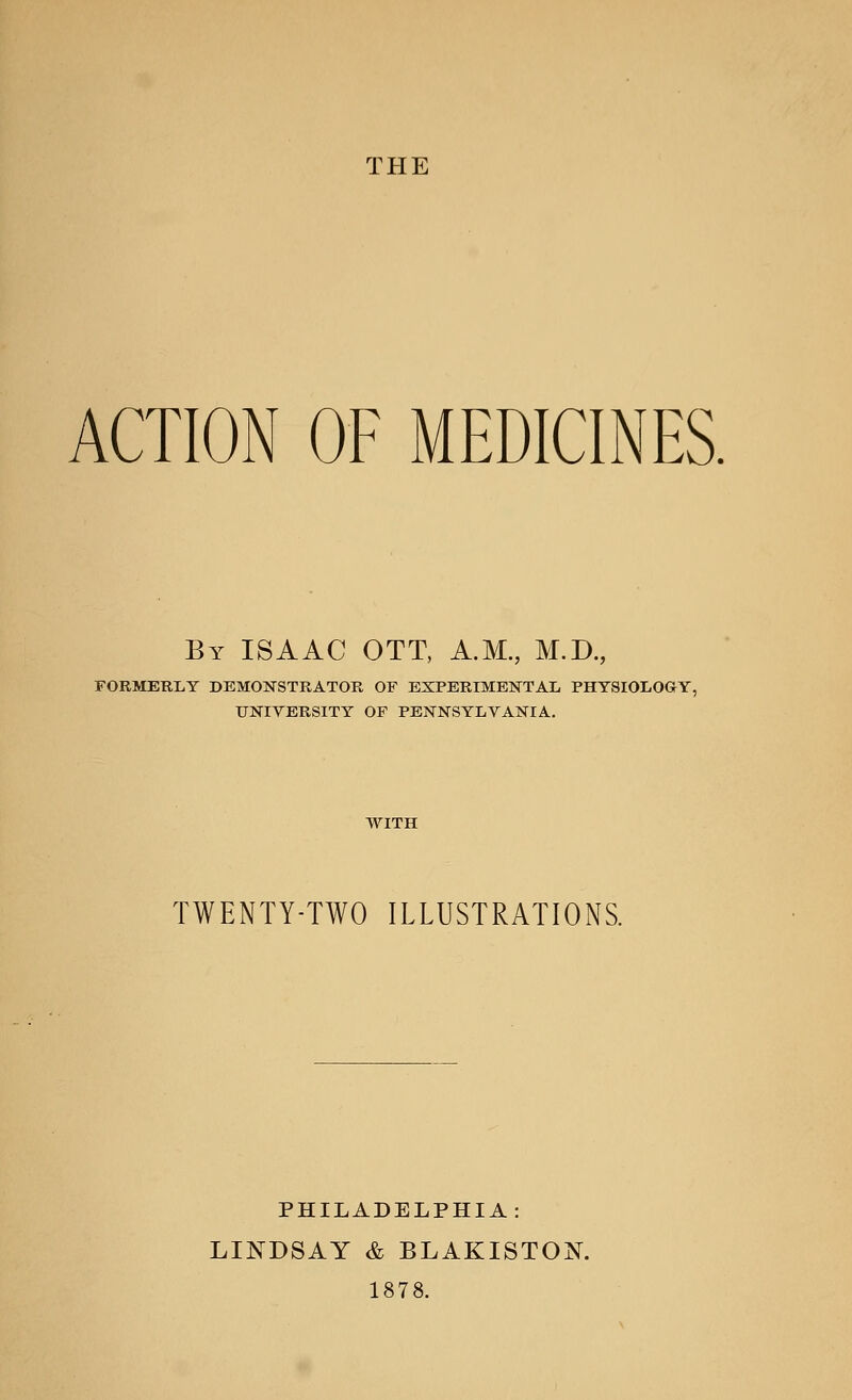 THE ACTION OF MEDICINES. By ISAAC OTT, A.M., M.D., FORMERLY DEMONSTRATOR OF EXPERIMENTAL PHYSIOLOGY, UNIVERSITY OF PENNSYLVANIA. WITH TWENTY-TWO ILLUSTRATIONS. PHILADELPHIA: LINDSAY & BLAKISTON. 1878.