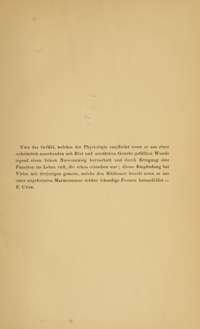 Und das Gefiihl, welches der Physiologie empfindet wonn er aus einer unheimlich aussehenden mit Blut und zerstortem Gewebe gefiillten Wunde irgend einen feinen Nervenzweig hervorholt und durch Erregung eine Function ins Leben ruft, die schon erloschen war ; dieses Empfindung hat Vieles mit derjenigeu gemein, welche don Bildhauer beseelt wenn er aus einer ungeformten Marmormasse schone lebendige Formen herausbildet.— E. Cyon.
