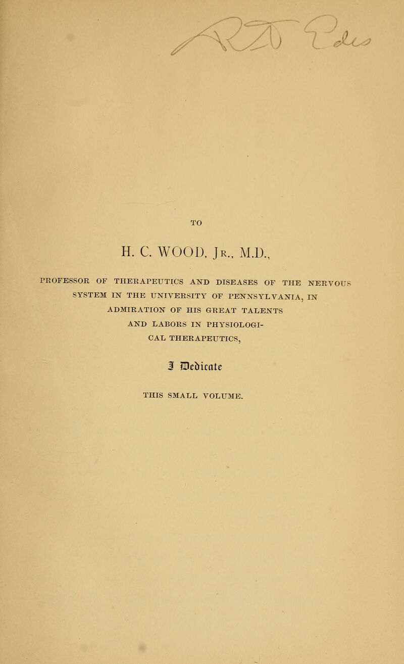 TO H. C. WOOD, Jr., M.D., PROFESSOR OF THERAPEUTICS AND DISEASES OF THE NERVOUS SYSTEM IN THE UNIVERSITY OF PENNSYLVANIA, IN ADMIRATION OF HIS GREAT TALENTS AND LABORS IN PHYSIOLOGI- CAL THERAPEUTICS, 3 tDebirote THIS SMALL VOLUME.