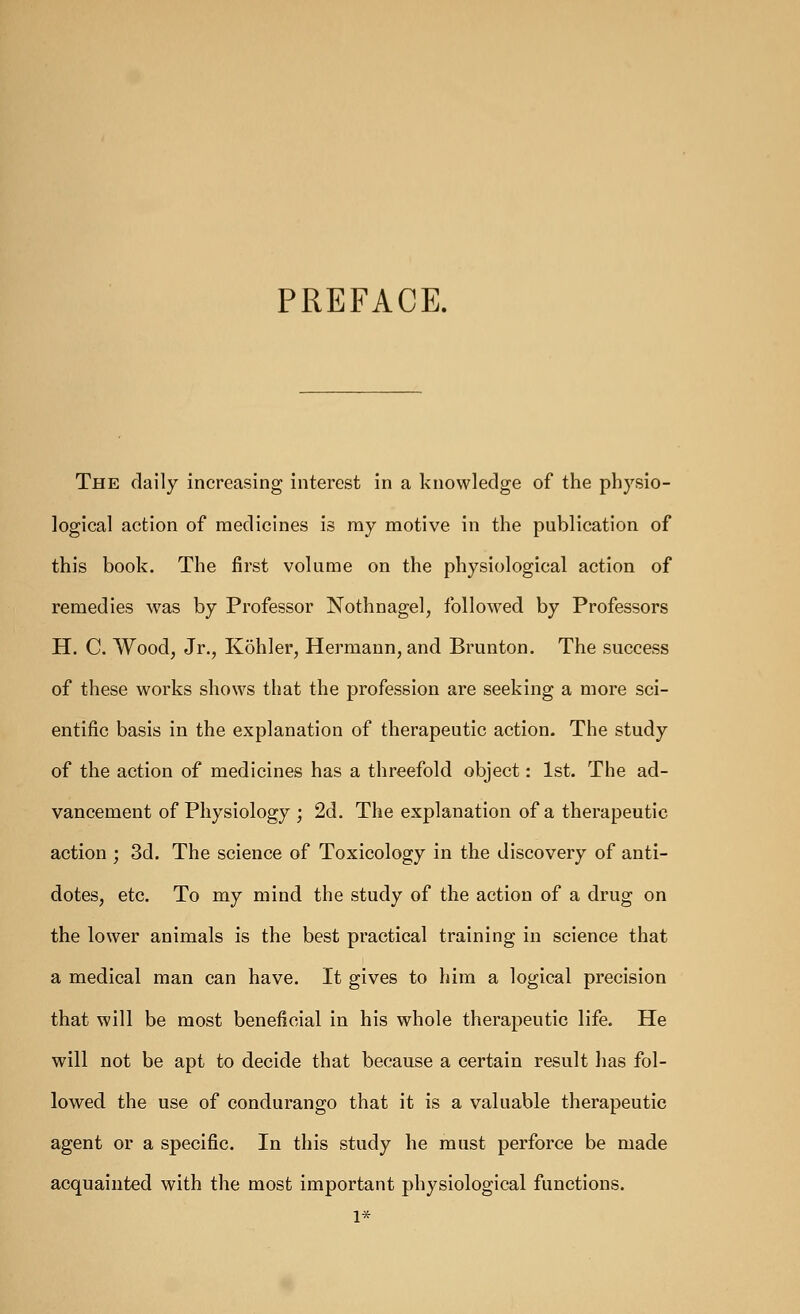 PREFACE. The daily increasing interest in a knowledge of the physio- logical action of medicines is ray motive in the publication of this book. The first volume on the physiological action of remedies was by Professor Nothnagel, followed by Professors H. C Wood, Jr., Kohler, Hermann, and Brunton. The success of these works shows that the profession are seeking a more sci- entific basis in the explanation of therapeutic action. The study of the action of medicines has a threefold object: 1st. The ad- vancement of Physiology ; 2d. The explanation of a therapeutic action ; 3d. The science of Toxicology in the discovery of anti- dotes, etc. To my mind the study of the action of a drug on the lower animals is the best practical training in science that a medical man can have. It gives to him a logical precision that will be most beneficial in his whole therapeutic life. He will not be apt to decide that because a certain result has fol- lowed the use of condurango that it is a valuable therapeutic agent or a specific. In this study he must perforce be made acquainted with the most important physiological functions.